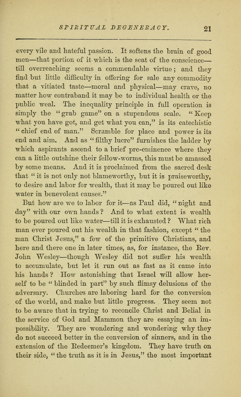 every vile and tatefiil passion. It softens the brain of good men—tliat portion of it which is the seat of the conscience— till overreaching seems a commendable virtue; and they find but little difficulty in offering for sale any commodity that a vitiated taste—moral and physical—may crave, no matter how contraband it may be to individual health or the public weal. The inequality principle in full operation is simply the ''grab game on a stupendous scale. Keep what you have got, and get what you can, is its catechistic  chief end of man. Scramble for place and power is its end and aim. And as filthy lucre furnishes the ladder by which aspirants ascend to a brief pre-eminence where they can a Httle outshine their fellow-worms, this must be amassed by some means. And it is proclaimed from the sacred desk that  it is not only not blameworthy, but it is praiseworthy, to desire and labor for wealth, that it may be poured out like water in benevolent causes. But how are we to labor for it—as Paul did,  night and day with our own hands ? And to what extent is wealth to be poured out like water—till it is exhausted ? What rich man ever poured out his wealth in that fashion, except  the man Christ Jesus, a few of the primitive Christians, and here and there one in later times, as, for instance, the Eev. John Wesley—though Wesley did not sufi'er his wealth to accumulate, but let it run out as fast as it came into his hands ? How astonishing that Israel will allow her- self to be  blinded in part by such flimsy delusions of the adversary. Churches are laboring hard for the conversion of the world, and make but little progress. . They seem not to be aware that in trying to reconcile Christ and Belial in the service of God and Mammon they are essaying an im- possibility. They are wondering and wondering why they do not succeed better in the conversion of sinners, and in the extension of the Kedeemer's kingdom. They have truth on their side, the truth as it is in Jesus, the most important