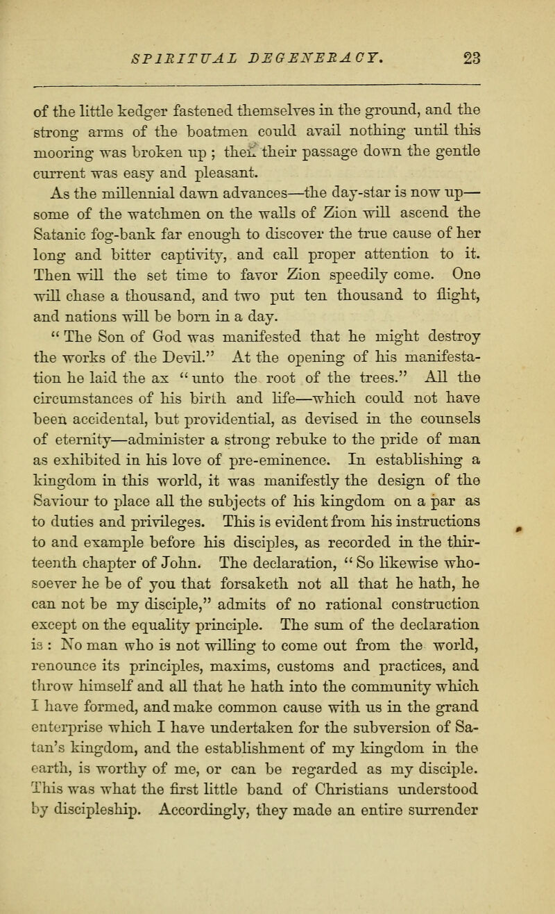 of tKe little kedger fastened themselyes in tlie ground, and the strong arms of the boatmen conld avail nothing until this mooring was broken up ; then their passage down the gentle current was easy and pleasant. As the millennial dawn advances—the day-star is now up— some of the watchmen on the walls of Zion will ascend the Satanic fog-bank far enough to discover the true cause of her long and bitter captivity, and call proper attention to it. Then will the set time to favor Zion speedily come. One will chase a thousand, and two put ten thousand to flight, and nations will be born in a day.  The Son of God was manifested that he might destroy the works of the Devil. At the opening of his ma,nifesta- tion he laid the ax  unto the root of the trees. All the circumstances of his birth and life—which could not have been accidental, but providential, as devised in the counsels of eternity—administer a strong rebuke to the pride of man as exhibited in his love of pre-eminence. In establishing a kingdom in this world, it was manifestly the design of the Saviour to place all the subjects of liis kingdom on a par as to duties and privileges. This is evident from his instructions to and example before his disciples, as recorded in the thir- teenth chapter of John. The declaration,  So likewise who- soever he be of you that forsaketh not all that he hath, he can not be my disciple, admits of no rational construction except on the equality principle. The sum of the declaration is : No man who is not willing to come out from the world, renounce its principles, maxims, customs and practices, and throw himself and all that he hath into the community which I have formed, and make common cause with us in the grand enterprise which I have undertaken for the subversion of Sa- tan's kingdom, and the establishment of my kingdom in the earth, is worthy of me, or can be regarded as my disciple. This was what the first little band of Christians understood by discipleship. Accordingly, they made an entire surrender