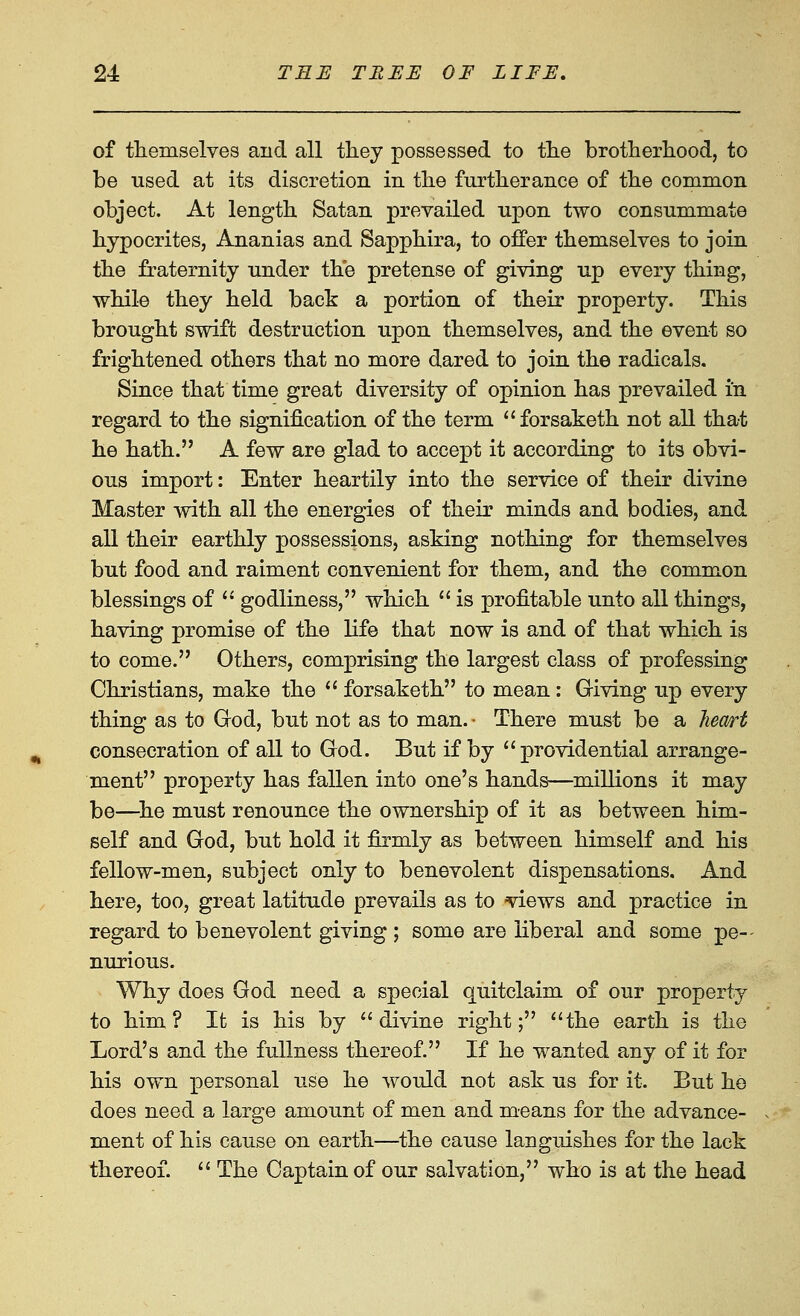 of themselves and all they possessed to the brotherhood, to be used at its discretion in the furtherance of the common object. At length Satan prevailed upon two consummate hypocrites, Ananias and Sapphira, to offer themselves to join the fraternity under the pretense of giving up every thing, while they held back a portion of their property. This brought swift destruction upon themselves, and the event so frightened others that no more dared to join the radicals. Since that time great diversity of opinion has prevailed in regard to the signification of the term forsaketh not all that he hath. A few are glad to accept it according to its obvi- ous import: Enter heartily into the service of their divine Master with all the energies of their minds and bodies, and all their earthly possessions, asking nothing for themselves but food and raiment convenient for them, and the common blessings of  godliness, which  is profitable unto all things, having promise of the life that now is and of that which is to come. Others, comprising the largest class of professing Christians, make the  forsaketh to mean: Giving up every thing as to God, but not as to man. • There must be a hem't consecration of all to God. But if by providential arrange- ment property has fallen into one's hands—millions it may be—^he must renounce the ownership of it as between him- self and God, but hold it firmly as between himself and his fellow-men, subject only to benevolent dispensations. And here, too, great latitude prevails as to views and practice in regard to benevolent giving ; some are liberal and some pe-- nurious. Why does God need a special quitclaim of our property to him? It is his by divine right; the earth is the Lord's and the fullness thereof. If he wanted any of it for his own personal use he would not ask us for it. But he does need a large amount of men and means for the advance- m.ent of his cause on earth—the cause languishes for the lack thereof.  The Captain of our salvation, who is at the head