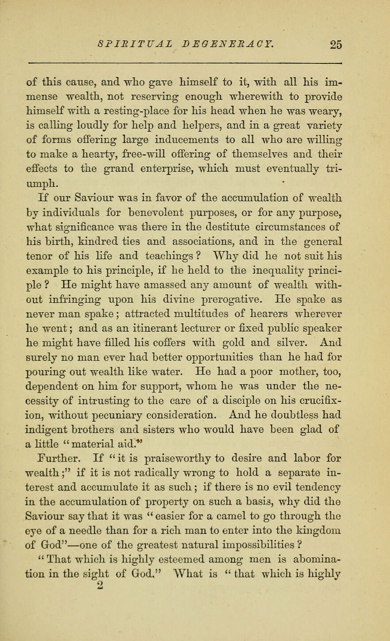 of tliis cause, and wlio gave himself to it, with all his im- mense wealth, not reserving enough wherewith to provide himself with a resting-place for his head when he was weary, is calling loudly for help and helpers, and in a great variety of forms offering large inducements to all who are willing to make a hearty, free-will offering of themselves and their effects to the grand enterprise, which must eventually tri- umph. If our Saviour was in favor of the accumulation of wealth by individuals for benevolent purposes, or for any purpose, what significance was there in the destitute circumstances of his birth, kindred ties and associations, and in the general tenor of his hfe and teachings ? Why did he not suit his example to his principle, if he held to the inequality princi- ple ? He might have amassed any amount of wealth with- out infringing upon his divine prerogative. He spake as never man spake; attracted multitudes of hearers wherever he went; and as an itinerant lecturer or fijxed public speaker he might have filled his coffers with gold and silver. And surely no man ever had better opportunities than he had for pouring out wealth like water. He had a poor mother, too, dependent on him for support, whom he was under the ne- cessity of intrusting to the care of a disciple on his crucifix- ion, without pecuniary consideration. And he doubtless had indigent brothers and sisters who would have been glad of a httle material aid.*' Further. If  it is praiseworthy to desire and labor for wealth; if it is not radically wrong to hold a separate in- terest and accumulate it as such; if there is no evil tendency in the accumulation of property on such a basis, why did the Saviour say that it was  easier for a camel to go through the eye of a needle than for a rich man to enter into the kingdom of God—one of the greatest natural impossibilities ?  That which is highly esteemed among men is abomina- tion in the sight of God, What is  that which is highly