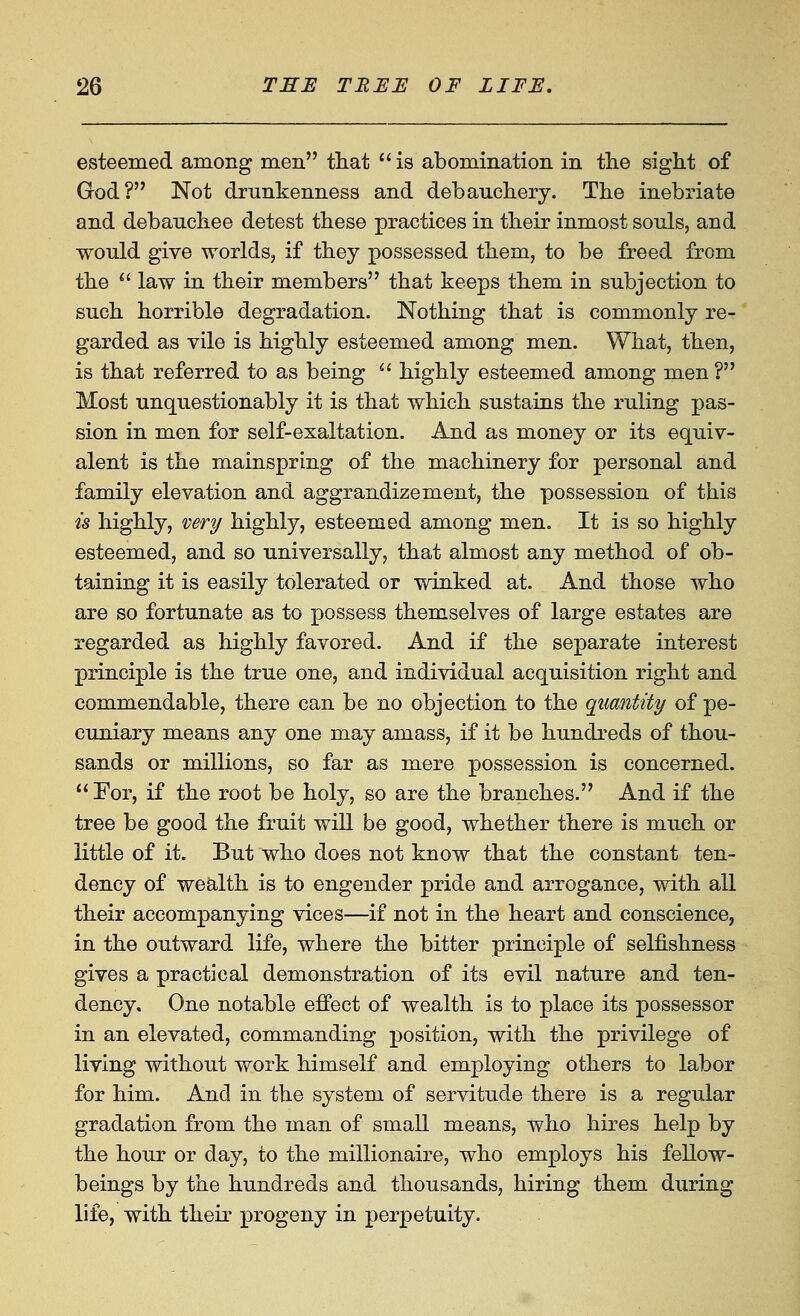 esteemed among men tliat is abomination in tlie sight of God? Not drunkenness and debaucliery. The inebriate and debauchee detest these practices in their inmost souls, and would give worlds, if they possessed them, to be freed from the  law in their members that keeps them in subjection to such horrible degradation. Nothing that is commonly re- garded as vile is highly esteemed among men. What, then, is that referred to as being '■^ highly esteemed among men? Most unquestionably it is that which sustains the ruling pas- sion in men for self-exaltation. And as money or its equiv- alent is the mainspring of the machinery for personal and family elevation and aggrandizement, the possession of this is highly, very highly, esteemed among men. It is so highly esteemed, and so universally, that almost any method of ob- taining it is easily tolerated or winked at. And those who are so fortunate as to possess themselves of large estates are regarded as highly favored. And if the separate interest principle is the true one, and individual acquisition right and commendable, there can be no objection to the quantity of pe- cuniary means any one may amass, if it be hundreds of thou- sands or millions, so far as mere possession is concerned. Eor, if the root be holy, so are the branches. And if the tree be good the fruit will be good, whether there is much or little of it. But who does not know that the constant ten- dency of wealth is to engender pride and arrogance, with all their accompanying vices—if not in the heart and conscience, in the outward life, where the bitter principle of selfishness gives a practical demonstration of its evil nature and ten- dency. One notable effect of wealth is to place its possessor in an elevated, commanding position, with the privilege of living without work himself and employing others to labor for him. And in the system of servitude there is a regular gradation from the man of small means, who hires help by the hour or day, to the millionaire, who employs his fellow- beings by the hundreds and thousands, hiring them during life, with their progeny in perpetuity.