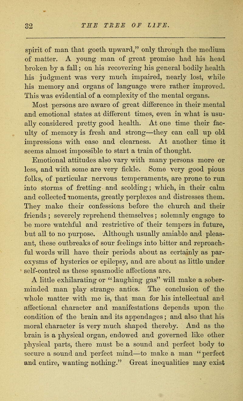 spirit of man that goeth. upward, only through, the medium of matter. A young man of great promise had his head broken by a fall; on his recovering his general bodily health his judgment was very much impaired, nearly lost, while his memory and organs of language were rather improved. This was evidential of a complexity of the mental organs. Most persons are aware of great difference in their mental and emotional states at different times, even in what is usu- ally considered pretty good health. At one time their fac- ulty of memory is fresh and strong—they can call up old impressions with ease and clearness. At another time it seems almost impossible to start a train of thought. Emotional attitudes also vary with many persons more or less, and with some are very fickle. Some very good pious folks, of particular nervous temperaments, are prone to run into storms of fretting and scolding; which, in their calm and collected moments, greatly perplexes and distresses them. They make their confessions before the church and their friends ; severely reprehend themselves; solemnly engage to be more watchful and restrictive of their tempers in future, but all to no purpose. Although usually amiable and pleas- ant, these outbreaks of sour feelings into bitter and reproach- ful words will have their periods about as certainly as par- oxysms of hysterics or epilepsy, and are about as little under self-control as these spasmodic affections are. A little exhilarating or laughing gas will make a sober- minded man play strange antics. The conclusion of the whole matter with me is, that man for his intellectual and affectional character and manifestations depends upon the condition of the brain and its appendages; and also that his moral character is very much shaped thereby. And as the brain is a physical organ, endowed and governed like other physical parts, there must be a sound and perfect body to secure a sound and perfect mind—to make a man perfect and entire, wanting nothing. Great inequalities may exist