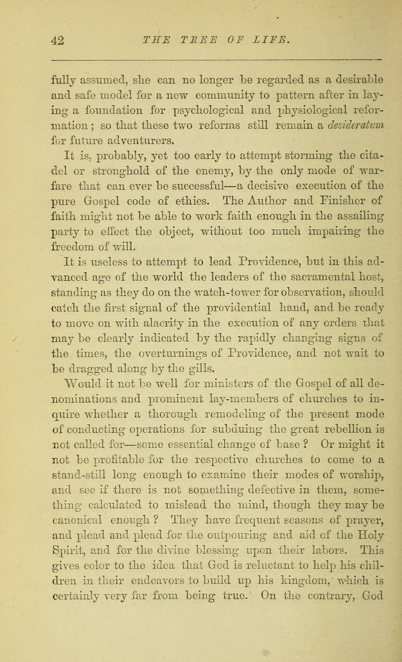 fully assumed, she can no longer be regarded as a desirable and safe model for a new community to pattern after in lay- ing a foundation for psycbological and physiological refor- mation ; so that tbese two reforms still remain a desiderakim for future adventurers. It iS; probably, yet too early to attempt storming tbe cita- del or strongbold of the enemy, by the only mode of war- fare that can ever be successful—a decisive execution of the pure Gospel code of ethics. The Author and Finisher of faith might not be able to work faith enough in the assailing party to effect the object, without too much impairing the freedom of will. It is useless to attempt to lead Providence, but in this ad- vanced age of the world the leaders of the sacramental host, standing as they do on the watch-tower for observation, should catch the first signal of the providential hand, and be ready to move on with alacrity in the execution of any orders that may be clearly indicated by the rapidly changing signs of the times, \hQ overturninsrs of Providence, and not wait to be dragged along by the gills. Would it not be well for ministers of the G-ospel of all de- nominations and prominent lay-members of churches to in- quire whether a thorough remodeling of the present mode of conducting operations for subduing the great rebellion is not called for—some essential change of base ? Or might it not be profitable for the respective churches to come to a stand-still long enough to examine their mxodes of Vv^orship, and see if there is not something defective in them, some- thing calculated to mislead the mind, though they m^ay be canonical enough ? They have frequent seasons of prayer, and plead and plead for the outpouring a,nd aid of the Holy Spirit, and for the divine blessing upon their labors. This gives color to the idea that God is reluctant to help his chil- dren in their endeavors to build up his kingdom, which is certainly very far from being true.' On the contrary, God