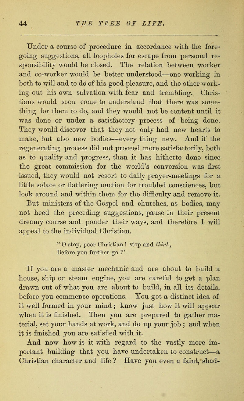 Under a course of procedure in accordance with, tlie fore- going suggestions, all loopholes for escape from personal re- sponsibility would be closed. The relation between worker and co-worker would be better understood—one working in both to will and to do of bis good pleasure, and tlie otber work- ing out his own salvation witb fear and trembling. Chris- tians would soon come to understand that tbere was some- thing for tliem to do, and they would not be content until it was done or under a satisfactory process of being done. They would discover that they not only bad new hearts to make, but also new bodies—every thing new. And if the regenerating process did not proceed more satisfactorily, both as to quahty and progress, than it has hitherto done since the great commission for the world's conversion was first issued, they would not resort to daily prayer-meetings for a little solace or flattering unction for troubled consciences, but look around and within them for the difficulty and remove it. But ministers of the Gospel and churches, as bodies, may not heed the preceding suggestions, pause in their present dreamy course and ponder their ways, and therefore I will appeal to the individual Christian.  O stop, poor Christian ! stop and thinJc, Before you further go ! If you are a master mechanic and are about to build a house, ship or steam engine, you are careful to get a plan drawn out of what you are about to build, in all its details, before you commence operations. You get a distinct idea of it well formed in your mind; know just how it will appear when it is finished. Then you are prepared to gather ma- terial, set your hands at work, and do up your job ; and when it is finished you are satisfied with it. And now how is it with regard to the vastly more im- portant building that you have undertaken to construct—a Christian character and life ? Have you even a faint,' shad-