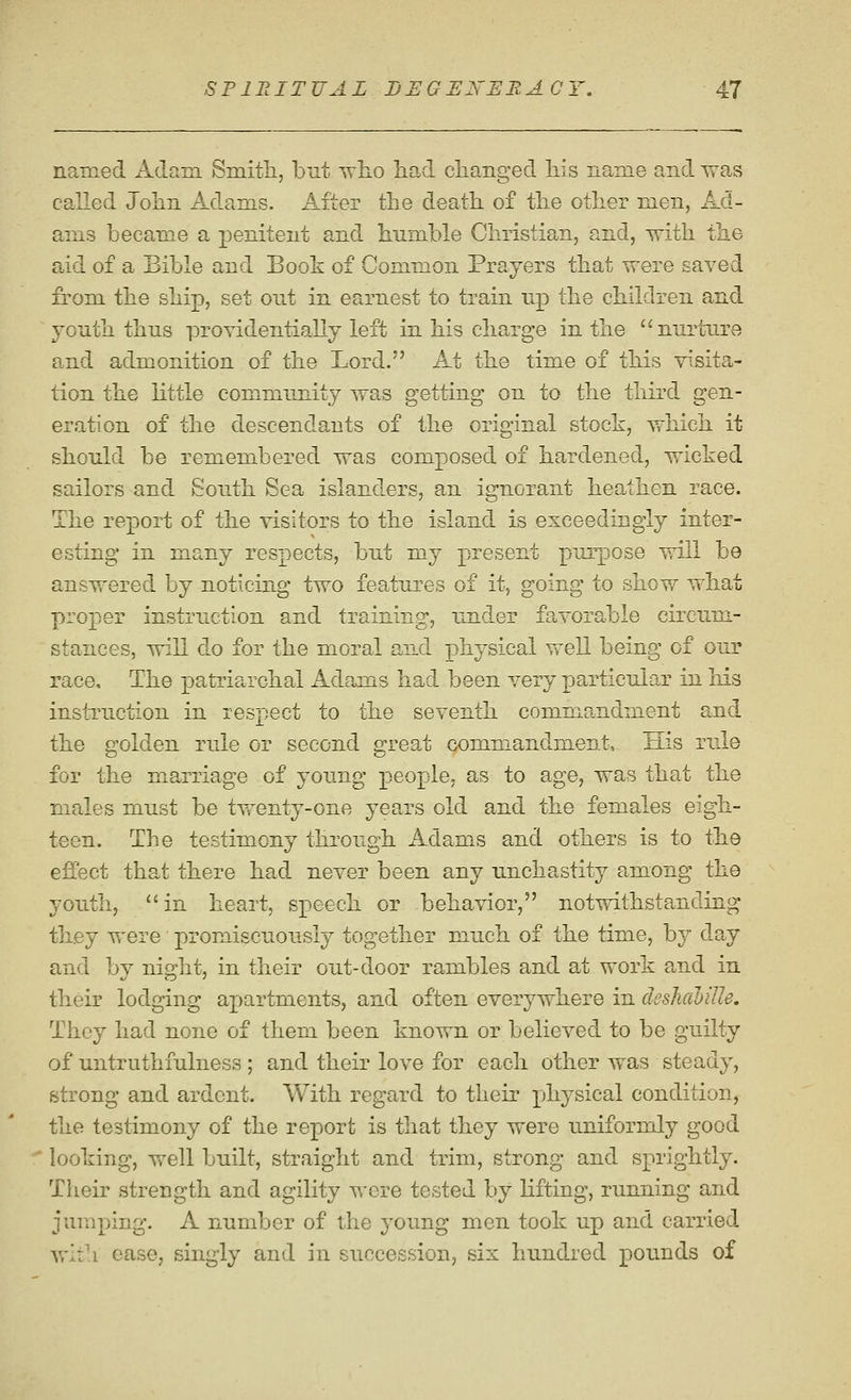 named Adam Smitli, but who had clianged his name and Tvas called John Adams. After the death of the other men, Ad- ams became a penitent and humble Christian, and, with the aid of a Bible and Book of Common Prayers that were saved from the ship, set out in earnest to train up the children and youth thus providentially left in his charge in the nurture and admonition of the Lord. At the time of this visita- tion the little community was getting on to the third gen- eration of the descendants of the original stock, which it should be remembered was composed of hardened, wicked sailors and South Sea islanders, an ignorant heathen race. The report of the visitors to the island is exceedingly inter- esting in many respects, but my present purpose will be answered by noticing two features of it, going to show what proper instruction and training, under favorable circum- stances, will do for the moral and physical well being of our race. The patriarchal Adams had been very pa^rticular in his instruction in respect to the seventh commandment and the golden rule or second great commandment. His rule for the marriage of young people, as to age, was that the males must be tw^enty-one years old and the females eigh- teen. The testimony through Adams and others is to the effect that there had never been any unchastity among the youth, in heart, speech or behavior, notwithstanding they were promiscuously together much of the time, by day and by night, in their out-door rambles and at work and in their lodging apartments, and often everywhere in deshdhille. They had none of them been known or believed to be guilty of untruthfulness ; and their love for each other was steady, strong and ardent. With regard to their physical condition, the testimony of the report is that they were uniformly good looking, well built, straight and trim, strong and sprightly. Their strength and agility were tested by hfting, running and jumping. A number of the 3'oung men took up and carried with ease, singly and in succession, six hundred pounds of