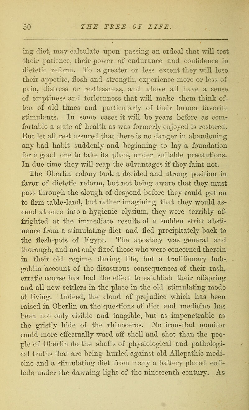 ing diet, may calculate upon passing an ordeal that will test tlieir patience, tlieir power of endurance and confidence in dietetic reform. To a greater or less extent they will lose their appetite, flesh and strength, experience more or less of pain, distress or restlessness, and above all have a sense of emptiness and forlornness that will make them think of- ten of old times and particularly of their former favorite stimulants. In some cases it will be years before as com- fortable a state of health as was formerly enjoyed is restored. But let all rest assured that there is no danger in abandoning any bad habit suddenly and beginning to lay a foundation for a good one to take its place, under suitable precautions. In due time they will reap the advantages if they faint not. The Oberlin colony took a decided and strong position in favor of dietetic reform, but not being aware that they must pass through the slough of despond before they could get on to firm table-land, but rather imagining that they would as- cend at once into a hygienic elysium, they were terribly af- frighted at the immediate results of a sudden strict absti- nence from a stimulating diet and fled precipitately back to the flesh-pots, of Egypt. The apostacy was general and thorough, and not only fixed those who were concerned therein in their old regime during life, but a traditionary hob- goblin 'account of the disastrous consequences of their rash, erratic course has had the effect to establish their offspring and all new settlers in the j)lace in the old stimulating mode of living. Indeed, the cloud of prejudice which has been raised in Oberlin on the questions of diet and medicine has been not only visible and tangible, but as impenetrable as the gristly hide of the rhinoceros. No iron-clad monitor could more effectually ward off shell and shot than the peo- ple of Oberlin do the shafts of physiological and pathologi- cal truths that are being hurled against old Allopathic medi- cine and a stimulating diet from many a battery placed enfi- lade under the dawning light of the nineteenth century. As