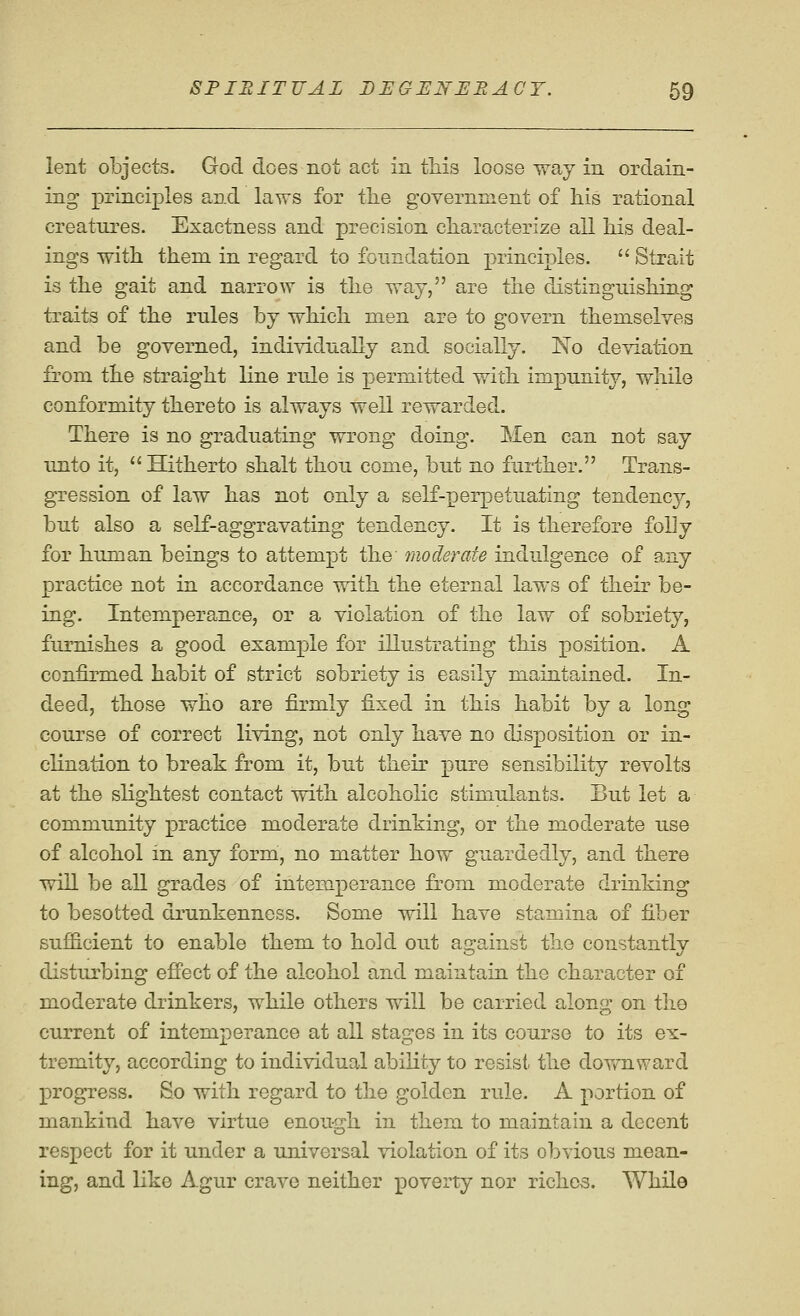 lent objects. God does not act in tliis loose Tray in ordain- ing principles and laws for the government of his rational creatures. Exactness and precision characterize all his deal- ings with them in regard to foundation principles.  Strait is the gait and narrow is the way, are the distinguishing traits of the rules by which men are to govern themselves and be governed, individually and socially. No deviation from the straight line rule is permitted with impunity, while conformity thereto is always well rewarded. There is no graduating wrong doing. Men can not say unto it,  Hitherto shalt thou come, but no further. Trans- gression of law has not only a self-perpetuating tendency, but also a self-aggravating tendency. It is therefore foUy for human beings to attempt the moderate indulgence of any practice not in accordance with the eternal laws of their be- ing. Intemperance, or a violation of the law of sobriety, furnishes a good example for illustrating this position. A confirmed habit of strict sobriety is easily maintained. In- deed, those who are firmly fixed in this habit by a long course of correct living, not only have no disposition or in- clination to break from it, but their pure sensibility revolts at the slightest contact with alcoholic stimulants. But let a community practice moderate drinhing, or the moderate use of alcohol in any form, no matter how guardedly, and there will be all grades of intem.perance from moderate drinking to besotted drunkenness. Some will have stamina of fiber suflS-cient to enable them to hold out a2:ainst the constantlv disturbing effect of the alcohol and maintain the character of moderate drinkers, while others will be carried along on the current of intemperance at all stages in its course to its ex- tremity, according to individual ability to resist the dov/nward progress. So with regard to the golden rule. A portion of mankind have virtue enou-.a:h in them to maintain a decent CD respect for it under a universal violation of its obvious mean- ing, and like Agur crave neither poverty nor riches. While