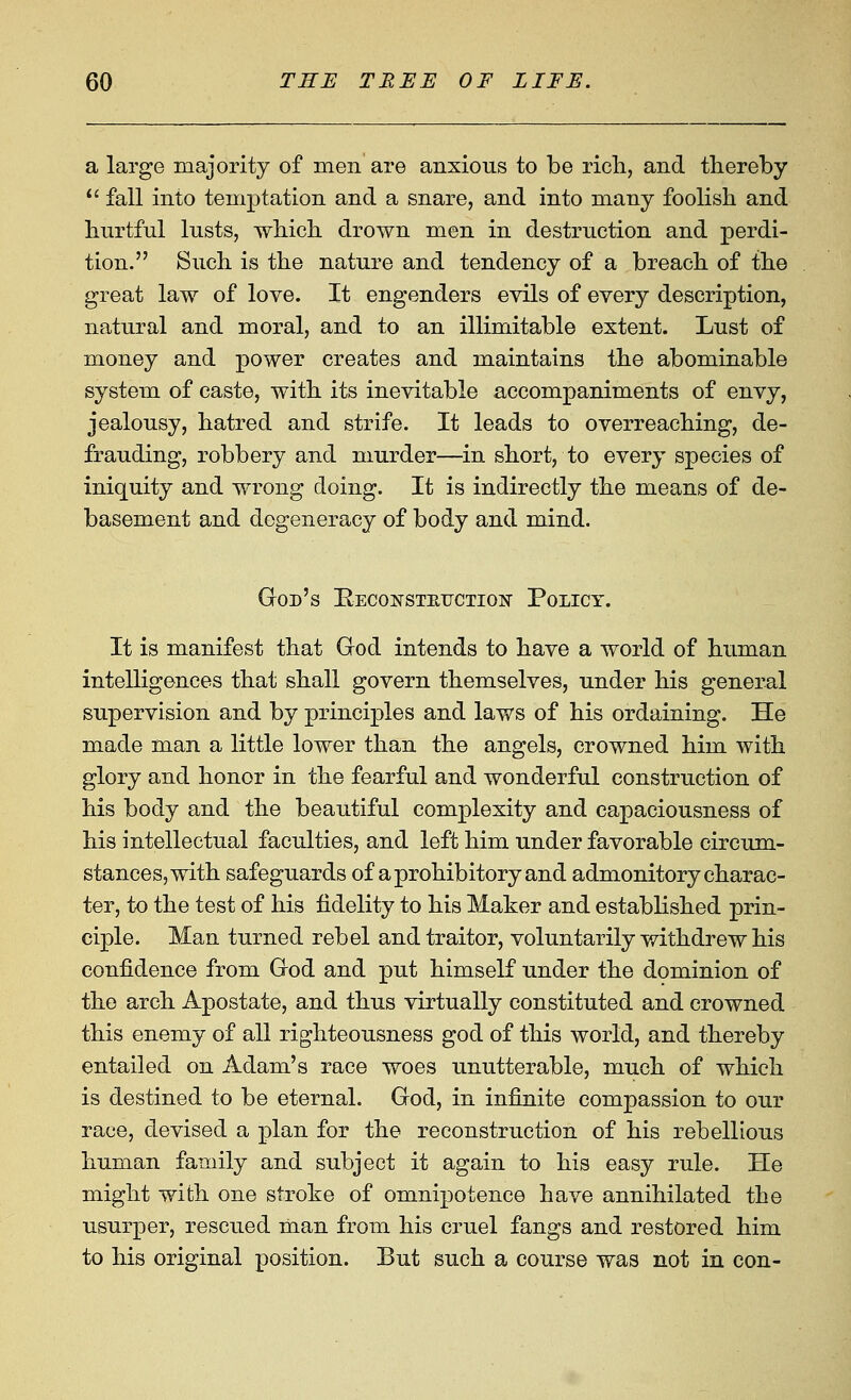 a large majority of men are anxious to be ricli, and thereby *' fall into temptation and a snare, and into many foolish and hurtful lusts, which drown men in destruction and perdi- tion. Such is the nature and tendency of a breach of the great law of love. It engenders evils of every description, natural and moral, and to an illimitable extent. Lust of money and power creates and maintains the abominable system of caste, with its inevitable accompaniments of envy, jealousy, hatred and strife. It leads to overreaching, de- frauding, robbery and murder—in short, to every species of iniquity and wrong doing. It is indirectly the means of de- basement and degeneracy of body and mind. God's Eecos-stiit7Ctioit Policy. It is manifest that God intends to have a world of human intelligences that shall govern themselves, under his general supervision and by principles and laws of his ordaining. He made man a little lower than the angels, crowned him with glory and honor in the fearful and wonderful construction of his body and the beautiful complexity and capaciousness of his intellectual faculties, and left him under favorable circum- stances, with safeguards of a prohibitory and admonitory charac- ter, to the test of his fidelity to his Maker and estabHshed prin- ciple. Man turned rebel and traitor, voluntarily withdrew his confidence from God and put himself under the dominion of the arch Apostate, and thus virtually constituted and crowned this enemy of all righteousness god of this world, and thereby entailed on Adam's race woes unutterable, much of which is destined to be eternal. God, in infinite compassion to our race, devised a plan for the reconstruction of his rebellious human family and subject it again to his easy rule. He might with one stroke of omnipotence have annihilated the usurper, rescued man from his cruel fangs and restored him to his original position. But such a course was not in con-