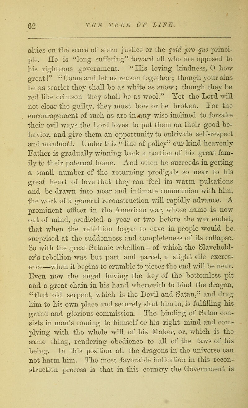 allies on tlie score of stern justice or the quid pro quo princi- ple. He is ^'long suffering toward all wlio are opposed to his righteous government,  His loving kindness, 0 how great I  Gome and let us reason together; though your sins be as scarlet they shall be as white as snow; though they be red like crimson they shall be as wool. Yet the Lord will not clear the guilty, they must bow or be broken. Eor the encouragement of such as are iniCiny wise inclined to forsake their evil ways the Lord loves to put them on their good be- havior, and give them an opportunity to cultivate self-respect a-nd manhoo'd. Under this  line of policy our kind heavenly Eather is gradually winning back a portion of his great fam- ily to their paternal home. And when he succeeds in getting a small number of the returning prodigals so near to his great heart of love that they can feel its warm pulsations and be drawn into near and intimate communion with him, the work of a general reconstruction will rapidly advance. A prominent of&cer in the American war, whose name is now out of mind, predicted a year or two before the war ended, that when the rebellion began to cave in people would be surprised at the suddenness and completeness of its collapse. So with the great Satanic rebellion—of which the Slavehold- er's rebellion was but part and parcel, a slight vile excres- eiice—when it begins to crumble to pieces the end will be near. Even now the angel having the key of the bottomless pit and a great chain in his hand wherewith to bind the dragon, that old serpent, which is the Devil and Satan, and drag him to his own place and securely shut him in, is fulfilling his grand and glorious commission. The binding of Satan con- sists in man's coming to himself or his right mind and com- plying with the whole will of his Maker, or, v/hich is the same thing, rendering obedience to all of the laws of his being. In this position all the dragons in the universe can not harm him. The most favorable indication in this recon- struction Drocess is that in this country the Government is