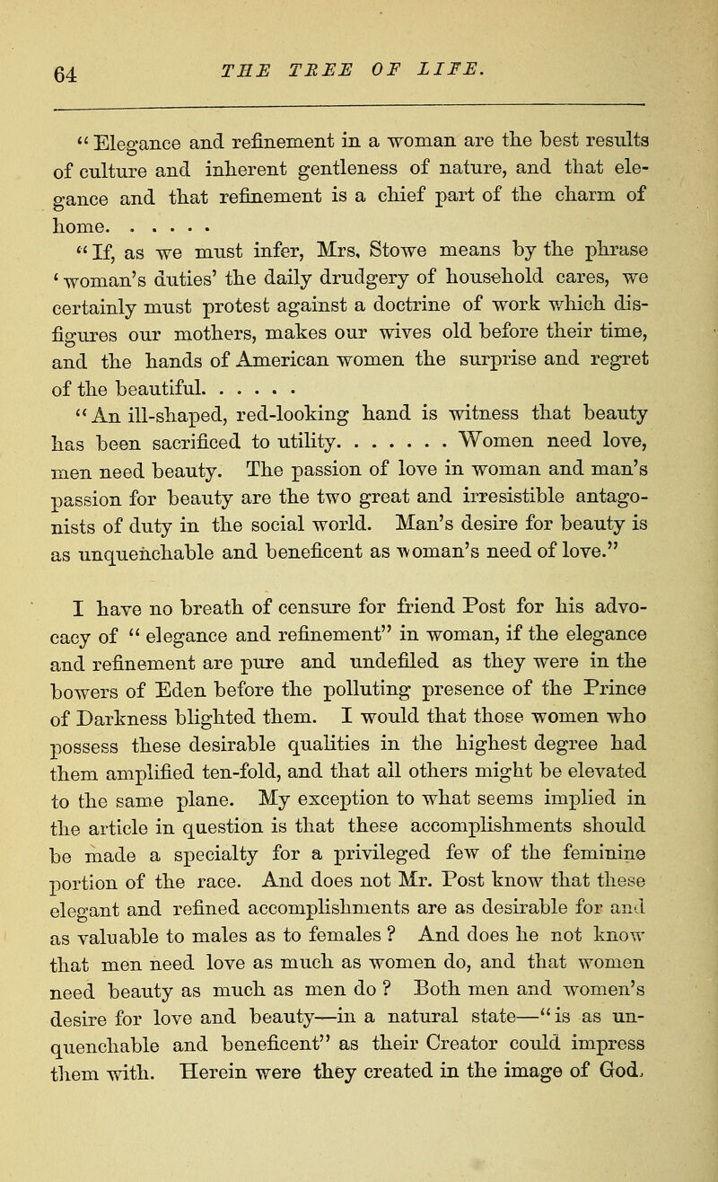  Elegance and refinement in a woman are the best results of culture and inherent gentleness of nature, and that ele- gance and that refinement is a chief part of the charm of home  If, as we must infer, Mrs, Stowe means by the phrase ' woman's duties' the daily drudgery of household cares, we certainly must protest against a doctrine of work v/hich dis- figures our mothers, makes our wives old before their time, and the hands of American women the surprise and regret of the beautiful. ..... ** An ill-shax^ed, red-looking hand is witness that beauty has been sacrificed to utility Women need love, men need beauty. The passion of love in woman and man's passion for beauty are the two great and irresistible antago- nists of duty in the social world. Man's desire for beauty is as unquenchable and beneficent as tvOman's need of love. I have no breath of censure for friend Post for his advo- cacy of  elegance and refinement in woman, if the elegance and refinement are pure and undefiled as they were in the bowers of Eden before the polluting presence of the Prince of Darkness blighted them. I would that those women who possess these desirable qualities in the highest degree had them amplified ten-fold, and that all others might be elevated to the same plane. My exception to what seems implied in the article in question is that these accomplishments should be made a specialty for a privileged few of the feminine portion of the race. And does not Mr. Post know that these elegant and refined accomplishments are as desirable for and as valuable to males as to females ? And does he not know that men need love as much as women do, and that women need beauty as much as men do ? Both men and women's desire for love and beauty—in a natural state—is as un- quenchable and beneficent as their Creator coidd impress them with. Herein were they created in the image of God.