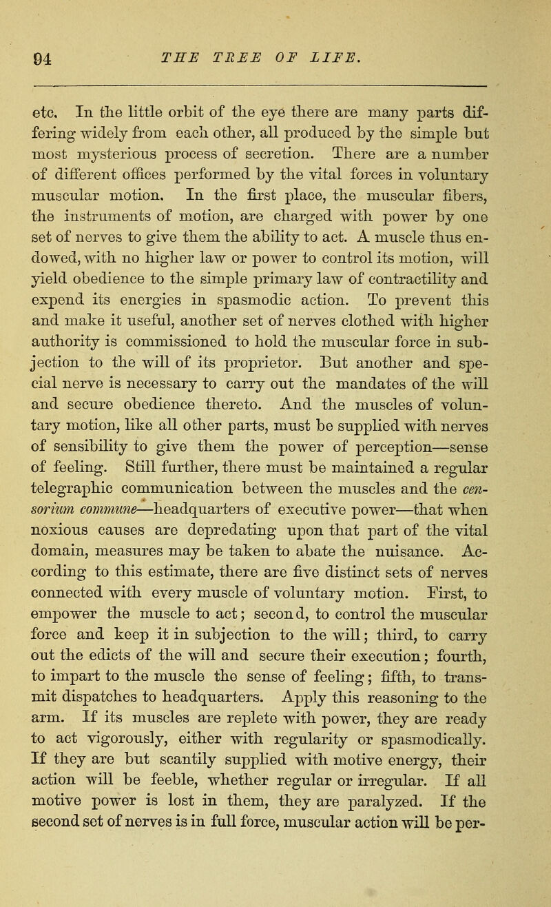 etc. In tlie little orbit of the eye tliere are raany parts dif- fering widely from eacli other, all produced by the simple but most mysterious process of secretion. There are a number of different offices performed by the vital forces in voluntary muscular motion. In the first place, the muscular fibers, the instruments of motion, are charged with power by one set of nerves to give them the ability to act. A muscle thus en- dowed, with no higher law or power to control its motion, will yield obedience to the simple primary law of contractility and expend its energies in spasmodic action. To prevent this and make it useful, another set of nerves clothed with higher authority is commissioned to hold the muscular force in sub- jection to the will of its proprietor. But another and spe- cial nerve is necessary to carry out the mandates of the will and secure obedience thereto. And the muscles of volun- tary motion, like all other parts, must be supplied with nerves of sensibility to give them the power of perception—sense of feeling. Still further, there must be maintained a regular telegraphic communication between the muscles and the cen- sori'um commune—headquarters of executive power—that when noxious causes are depredating upon that part of the vital domain, measures may be taken to abate the nuisance. Ac- cording to this estimate, there are five distinct sets of nerves connected with every muscle of voluntary motion. First, to empower the muscle to act; secon d, to control the muscular force and keep it in subjection to the will; third, to carry out the edicts of the will and secure their execution; fourth, to impart to the muscle the sense of feeling; fifth, to trans- mit dispatches to headquarters. Apply this reasoning to the arm. If its muscles are replete with power, they are ready to act vigorously, either with regularity or spasmodically. If they are but scantily supplied with motive energy, their action will be feeble, whether regular or irregular. If all motive power is lost in them, they are paralyzed. If the second set of nerves is in full force, muscular action will be per-