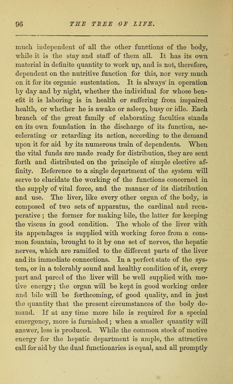 miicli indepeiideiit of all the otlier functions of the body, while it is the stay and staff of them all. It has its own material in definite quantity to work up, and is not, therefore, dependent on the nutritive function for this, nor very much on it for its organic sustentation. It is always in operation by day and by night, whether the individual for whose ben- efit it is laboring is in health or suffering from impaired health, or whether he is awake or asleep, busy or idle. Each branch of the great family of elaborating faculties stands on its own foundation in the discharge of its function, ac- celerating or retarding its action, according to the demand upon it for aid by its numerous train of dependents. When the vital funds are made ready for distribution, they are sent forth and distributed on the principle of simple elective af- finity. Eeference to a single department of the system will serve to elucidate the working of the functions concerned in the supply of vital force, and the manner of its distribution and use. The liver, like every other organ of the body, is composed of two sets of apparatus, the cardinal and recu- perative ; the former for making bile, the latter for keeping the viscus in good condition. The whole of the liver with its appendages is supplied with working force from a com- mon fountain, brought to it by one set of nerves, the hepatic nerves, which are ramified to the different parts of the liver and its immediate connections. In a perfect state of the sys- tem, or in a tolerably sound and healthy condition of it, every part and parcel of the liver will be well supplied with mo- tive energy; the organ will be kept in good working order and bile will be forthcoming, of good quality, and in just the quantity that the present circumstances of the body de- mand. If at any time more bile is required for a special emergency, more is furnished; when a smaller quantity will answer, less is produced. While the common stock of motive energy for the hepatic department is ample, the attractive call for aid by the dual functionaries is equal, and all promptly