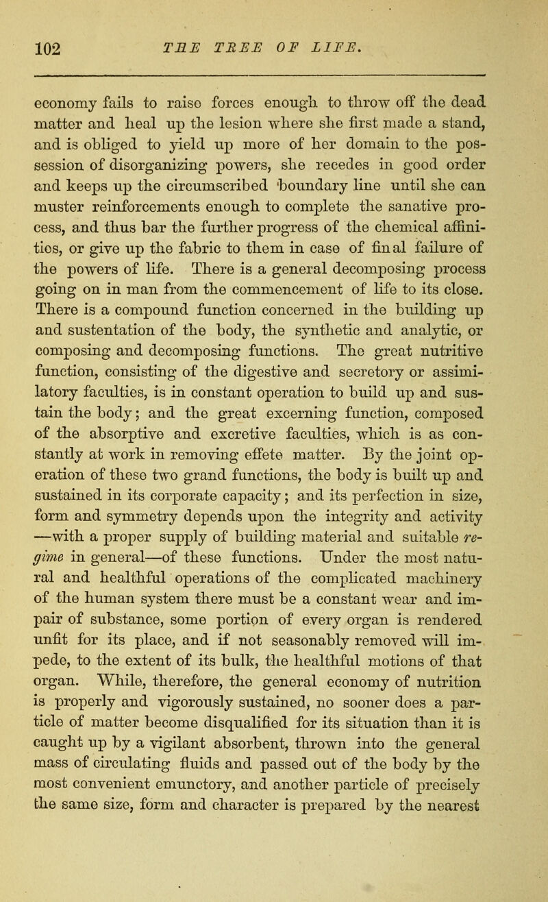 economy fails to raise forces enough to throw off the dead matter and heal up the lesion where she first made a stand, and is obliged to yield up more of her domain to the pos- session of disorganizing powers, she recedes in good order and keeps up the circumscribed boundary line until she can muster reinforcements enough to complete the sanative pro- cess, and thus bar the further progress of the chemical affini- ties, or give up the fabric to them in case of final failure of the powers of Hfe. There is a general decomposing process going on in man from the commencement of life to its close. There is a compound function concerned in the building up and sustentation of the body, the synthetic and analytic, or composing and decomposing functions. The great nutritive function, consisting of the digestive and secretory or assimi- latory faculties, is in constant operation to build up and sus- tain the body; and the great excerning function, composed of the absorptive and excretive faculties, which is as con- stantly at work in removing effete matter. By the joint op- eration of these two grand functions, the body is built up and sustained in its corporate capacity; and its perfection in size, form and symmetry depends upon the integrity and activity —with a proper supply of building material and suitable re- gime in general—of these functions. Under the most natu- ral and healthfur operations of the complicated machinery of the human system there must be a constant wear and im- pair of substance, some portion of every organ is rendered unfit for its place, and if not seasonably removed will im- pede, to the extent of its bulk, the healthful motions of that organ. While, therefore, the general economy of nutrition is properly and vigorously sustained, no sooner does a par- ticle of matter become disqualified for its situation than it is caught up by a vigilant absorbent, thrown into the general mass of circulating fluids and passed out of the body by the most convenient emunctory, and another particle of precisely the same size, form and character is prepared by the nearest