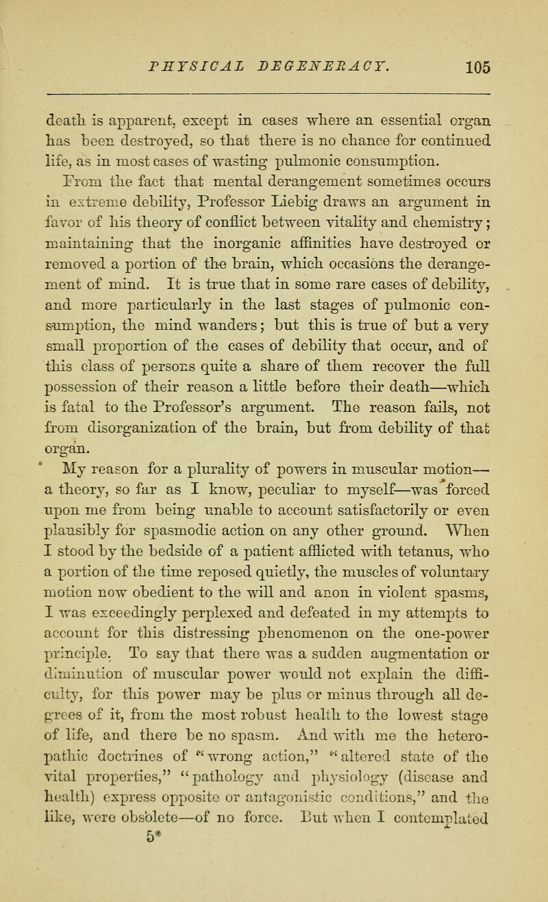 death, is apparent, except in cases wliere an essential organ has been destroyed, so that there is no chance for continued life, as in most cases of wasting pulmonic consumption. Prom the fact that mental derangement sometimes occurs in extreme debility, Professor Liebig draws an argument in favor of his theory of conflict between vitality and chemistry; maintaining that the inorganic affinities have destroyed or removed a portion of the brain, which occasions the derange- ment of mind. It is true that in some rare cases of debility, and more particularly in the last stages of pulmonic con- sumption, the mind wanders; but this is true of but a very small proportion of the cases of debility that occur, and of this class of persons quite a share of them recover the full possession of their reason a little before their death—which is fatal to the Professor's argument. The reason fails, not fi^om disorganization of the brain, but from debility of that organ. My reason for a plurality of powers in muscular motion— a theory, so far as I know, peculiar to myself—was forced upon me from being unable to account satisfactorily or even plausibly for spasmodic action on any other ground. When I stood by the bedside of a patient afflicted with tetanus, who a portion of the time reposed quietly, the muscles of voluntary motion now obedient to the will and anon in violent spasms, I was exceedingly perplexed and defeated in my attempts to account for this distressing phenomenon on the one-power principle. To say that there was a sudden augmentation or diminution of muscular power would not explain the diffi- culty, for this power may be plus or minus through all de- grees of it, from the most robust health to the lowest stage of life, and there be no spasm. And with me the hetero- pathic doctrines of wrong action, altered state of the vital properties, pathology and physiology (disease and health) express opposite or antagonistic conditions, and the like, wore obsolete—of no force. But when I contemplated 5*