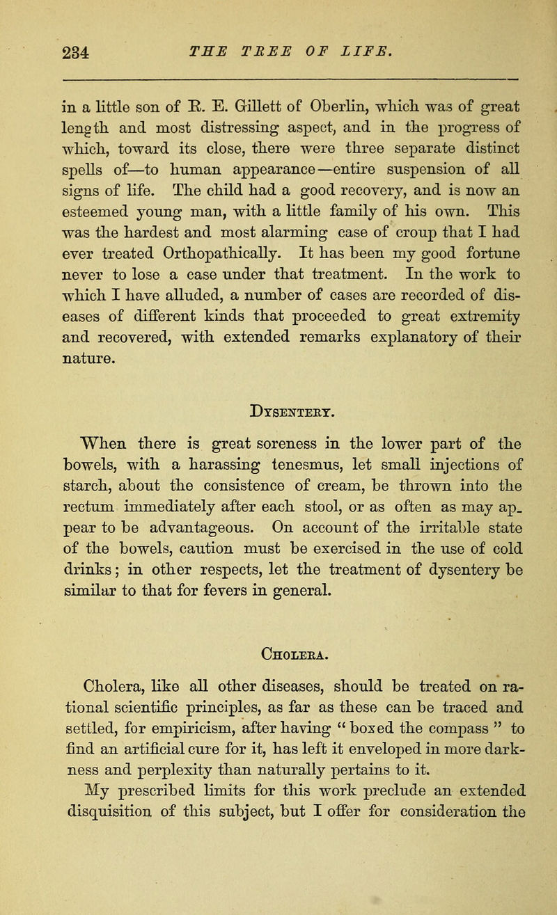 in a little son of E. E. Gillett of Oberlin, wliich was of great length and most distressing aspect; and in the progress of whicli, toward its close, there were three separate distinct spells of—to human appearance—entire suspension of all signs of life. The child had a good recovery, and is now an esteemed young man, with a little family of his own. This was the hardest and most alarming case of croup that I had ever treated Orthopathically. It has been my good fortune never to lose a case under that treatment. In the work to which I have alluded, a number of cases are recorded of dis- eases of different kinds that proceeded to great extremity and recovered, with extended remarks explanatory of then' nature. Dtsenteet. When there is great soreness in the lower part of the bowels, with a harassing tenesmus, let small injections of starch, about the consistence of cream, be thrown into the rectum immediately after each stool, or as often as may ap_ pear to be advantageous. On account of the irritable state of the bowels, caution must be exercised in the use of cold drinks; in other respects, let the treatment of dysentery be similar to that for fevers in general. Choleea. Cholera, like all other diseases, should be treated on ra- tional scientific principles, as far as these can be traced and settled, for empiricism, after having boxed the compass to find an artificial cure for it, has left it enveloped in more dark- ness and perplexity than naturally pertains to it. My prescribed limits for this work preclude an extended disquisition of this subject, but I offer for consideration the