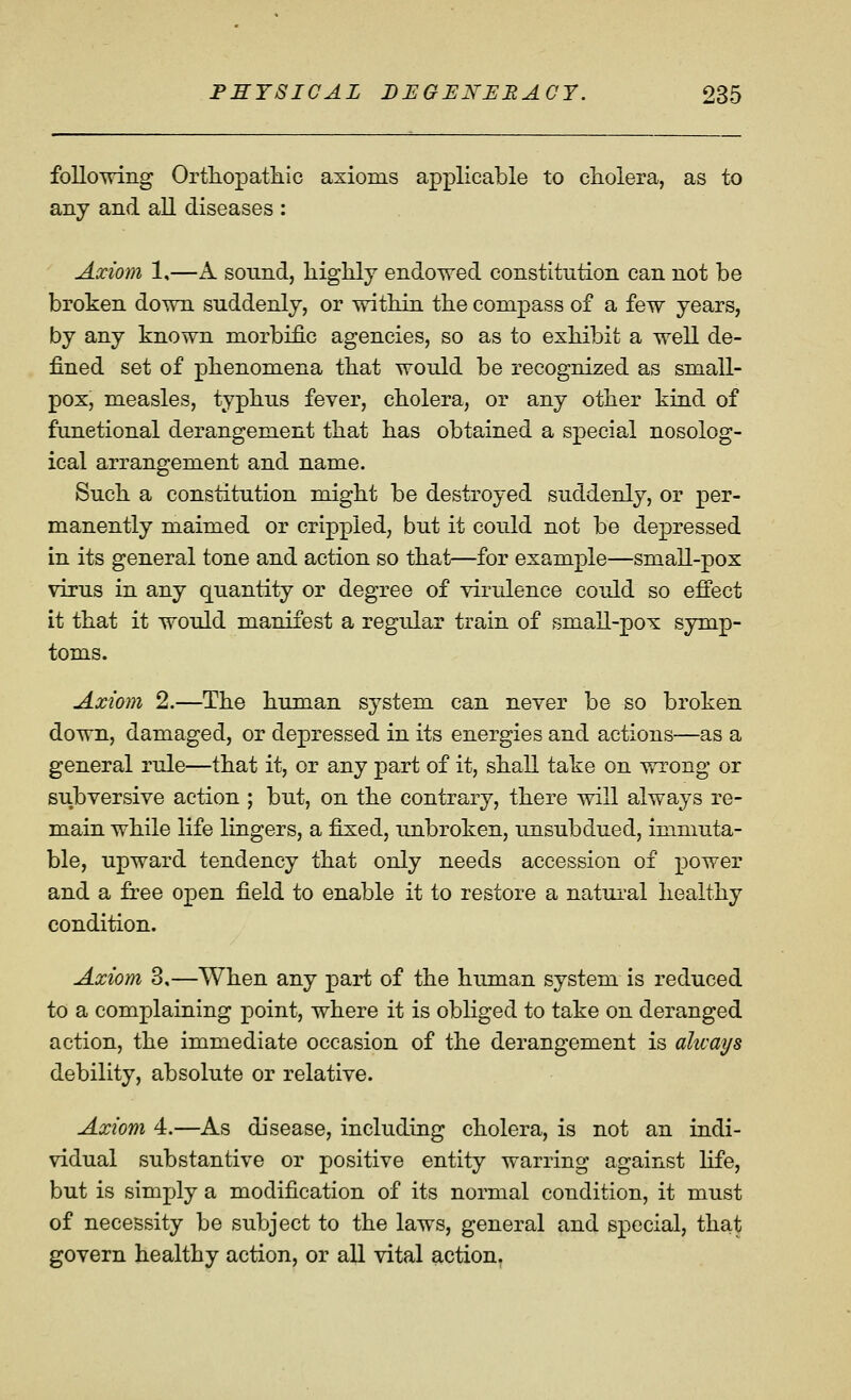 following Orthopatliic axioms applicable to cholera, as to any and all diseases : Axiom 1,—A sound, liighly endowed constitution can not be broken down suddenly, or within the compass of a few years, by any known morbific agencies, so as to exhibit a well de- fined set of phenomena that would be recognized as small- pox, measles, typhus fever, cholera, or any other kind of functional derangement that has obtained a special nosolog- ical arrangement and name. Such a constitution might be destroyed suddenly, or per- manently maimed or crippled, but it could not be depressed in its general tone and action so that—for example—small-pox virus in any quantity or degree of virulence could so effect it that it would manifest a regular train of small-pox symp- toms. Axiom 2.—The human system can never be so broken down, damaged, or depressed in its energies and actions—as a general rule—that it, or any part of it, shall take on vnrong or subversive action ; but, on the contrary, there will always re- main while life lingers, a fixed, unbroken, unsubdued, immuta- ble, upward tendency that only needs accession of power and a free open field to enable it to restore a natui^al healthy condition. Axiom 3.—When any part of the human system is reduced to a complaining point, where it is obliged to take on deranged action, the immediate occasion of the derangement is always debility, absolute or relative. Axiom 4.—As disease, including cholera, is not an indi- vidual substantive or positive entity warring against life, but is simply a modification of its normal condition, it must of necessity be subject to the laws, general and special, that govern healthy action, or all vital action.