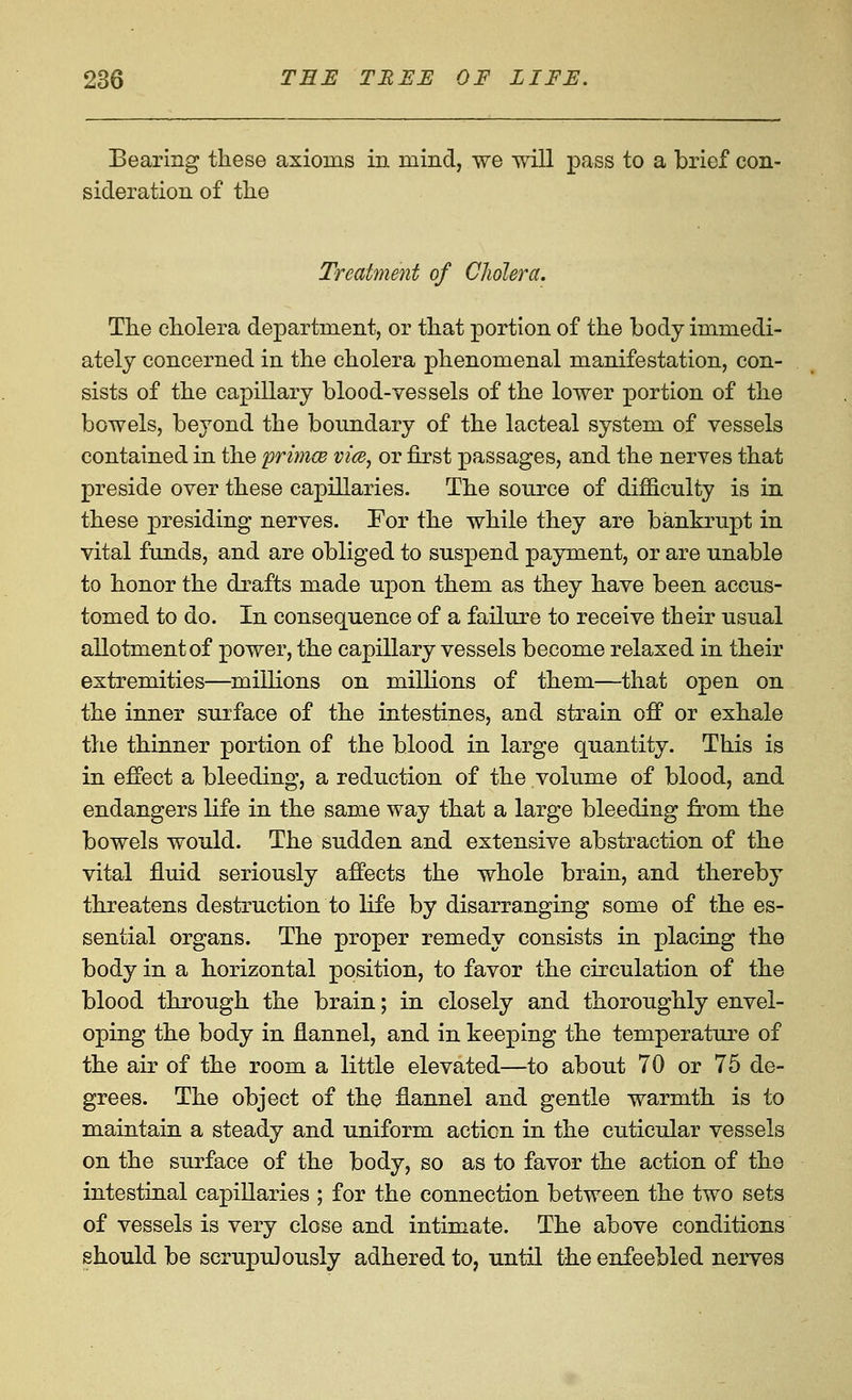 Bearing these axioms in mind, we will pass to a brief con- sideration of tlie Treatment of Cholera. Tlie cholera department, or that portion of the body immedi- ately concerned in the cholera phenomenal manifestation, con- sists of the capillary blood-vessels of the lower portion of the bowels, beyond the boundary of the lacteal system of vessels contained in the primce vice, or first passages, and the nerves that preside over these capillaries. The source of difficulty is in these presiding nerves. For the while they are bankrupt in vital funds, and are obliged to suspend payment, or are unable to honor the drafts made upon them as they have been accus- tomed to do. In consequence of a failure to receive their usual allotment of power, the capillary vessels become relaxed in their extremities—millions on millions of them—that open on the inner surface of the intestines, and strain off or exhale the thinner portion of the blood in large quantity. This is in effect a bleeding, a reduction of the volume of blood, and endangers life in the same way that a large bleeding from the bowels would. The sudden and extensive abstraction of the vital fluid seriously affects the whole brain, and thereby threatens destruction to life by disarranging some of the es- sential organs. The proper remedy consists in placing the body in a horizontal position, to favor the circulation of the blood through the brain; in closely and thoroughly envel- oping the body in flannel, and in keeping the temperature of the air of the room a little elevated—to about 70 or 75 de- grees. The object of the flannel and gentle warmth is to maintain a steady and uniform action in the cuticular vessels on the surface of the body, so as to favor the action of the intestinal capillaries ; for the connection between the two sets of vessels is very close and intimate. The above conditions should be scrupulously adhered to, until the enfeebled nerves