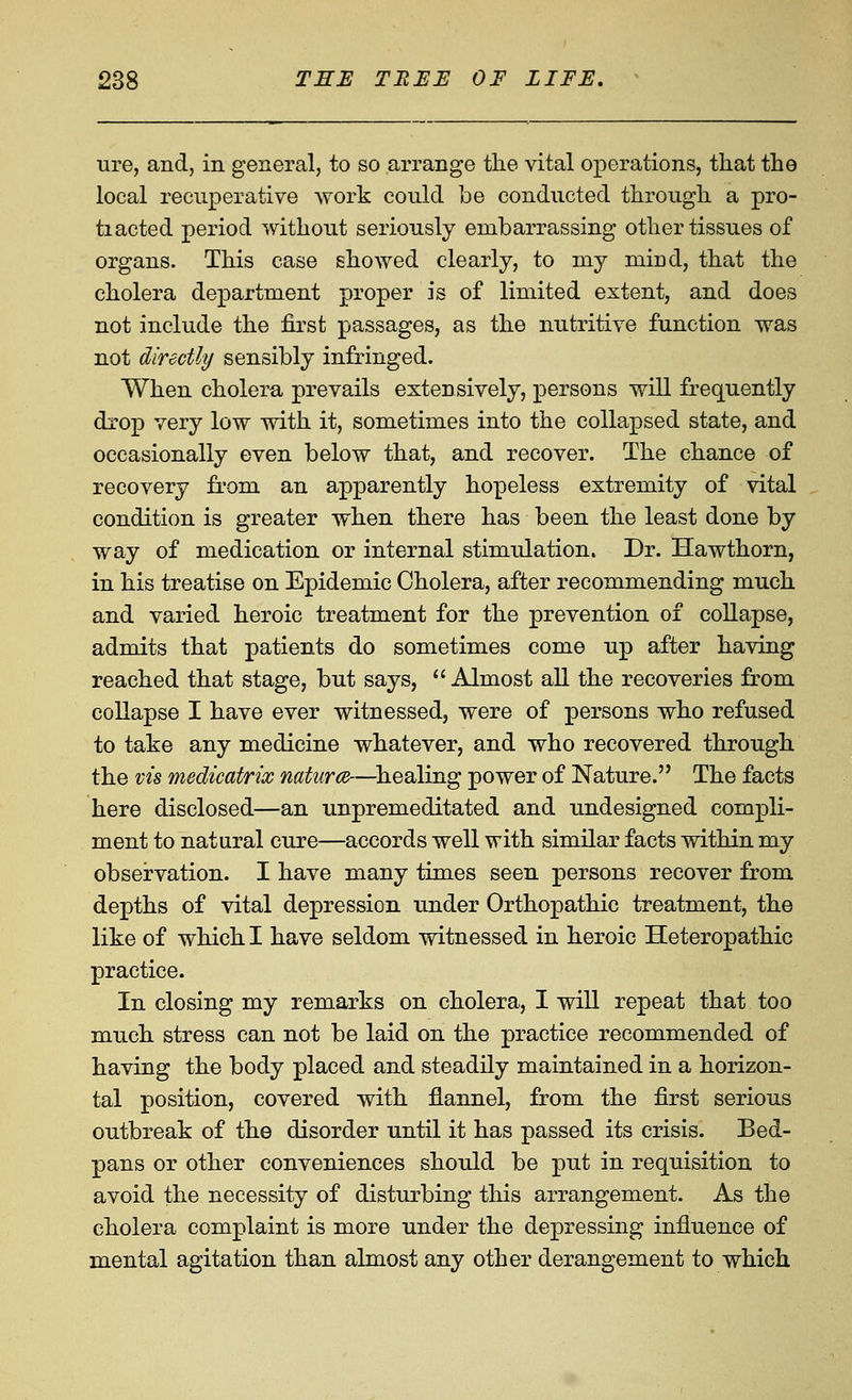 ure, and, in general, to so arrange the vital operations, that the local recuperative work could be conducted through a pro- ti acted period without seriously embarrassing other tissues of organs. This case showed clearly, to my mind, that the cholera department proper is of limited extent, and does not include the first passages, as the nutritive function was not directly sensibly infringed. When cholera prevails extensively, persons will frequently drop very low with it, sometimes into the collapsed state, and occasionally even below that, and recover. The chance of recovery from an apparently hopeless extremity of vital condition is greater when there has been the least done by way of medication or internal stimulation. Dr. Hawthorn, in his treatise on Epidemic Cholera, after recommending much and varied heroic treatment for the prevention of collapse, admits that patients do sometimes come up after having reached that stage, but says, ''Almost all the recoveries from collapse I have ever witnessed, were of persons who refused to take any medicine whatever, and who recovered through the vis medicatrix natures—^healing power of Nature. The facts here disclosed—an unpremeditated and undesigned compli- ment to natural cure—accords well with similar facts within my observation. I have many times seen persons recover from depths of vital depression under Orthopathic treatment, the like of which I have seldom vritnessed in heroic Heteropathic practice. In closing my remarks on cholera, I will repeat that too much stress can not be laid on the practice recommended of having the body placed and steadily maintained in a horizon- tal position, covered with flannel, from the first serious outbreak of the disorder until it has passed its crisis. Bed- pans or other conveniences should be put in requisition to avoid the necessity of disturbing this arrangement. As the cholera complaint is more under the depressing influence of mental agitation than almost any other derangement to which