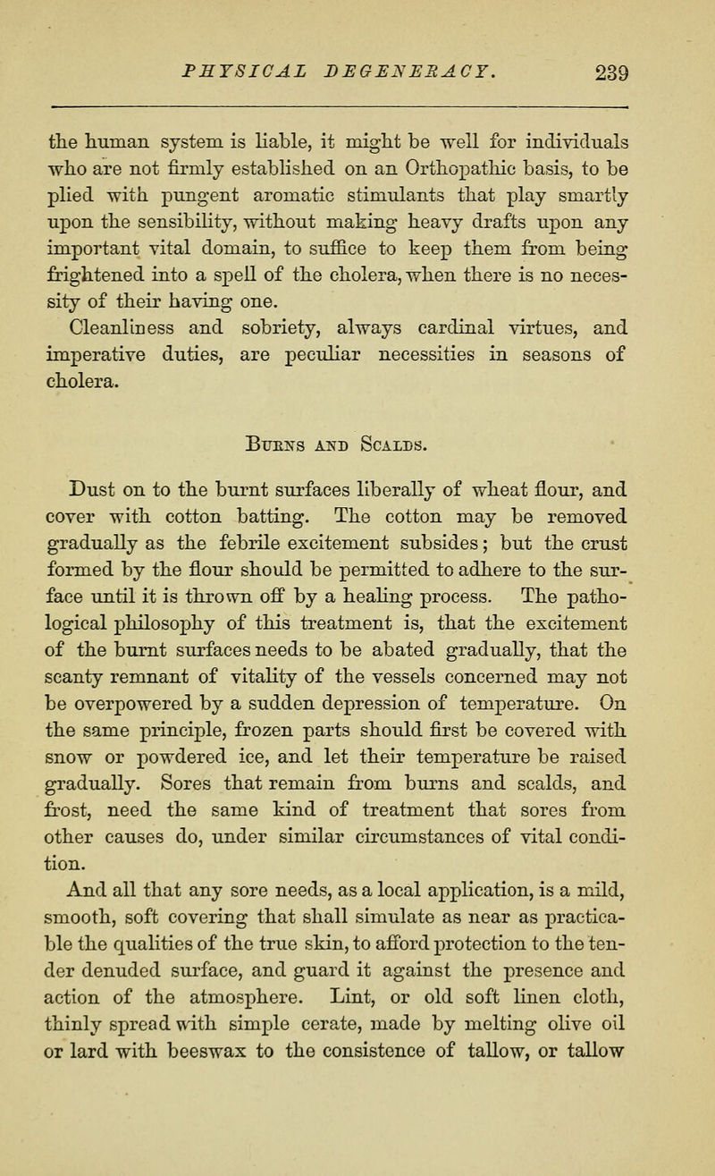 the liunian system is liable, it miglit be well for individuals who are not firmly established on an Orthopathic basis, to be plied with pungent aromatic stimulants that play smartly upon the sensibility, without making heavy drafts upon any important vital domain, to suffice to keep them from being frightened into a spell of the cholera, when there is no neces- sity of their having one. Cleanliness and sobriety, always cardinal virtues, and imperative duties, are peculiar necessities in seasons of cholera. Btjens ai?d Scalds. Dust on to the burnt surfaces liberally of wheat flour, and cover with cotton batting. The cotton may be removed gradually as the febrile excitement subsides; but the crust formed by the flour should be permitted to adhere to the sur- face until it is thrown off by a heahng process. The patho- logical philosophy of this treatment is, that the excitement of the burnt surfaces needs to be abated gradually, that the scanty remnant of vitality of the vessels concerned may not be overpowered by a sudden depression of temperature. On the same principle, frozen parts should first be covered with snow or powdered ice, and let their temperature be raised gradually. Sores that remain from burns and scalds, and frost, need the same kind of treatment that sores from other causes do, under similar circumstances of vital condi- tion. And all that any sore needs, as a local application, is a mild, smooth, soft covering that shall simulate as near as practica- ble the qualities of the true skin, to afford protection to the ten- der denuded surface, and guard it against the presence and action of the atmosphere. Lint, or old soft linen cloth, thinly spread with simple cerate, made by melting olive oil or lard with beeswax to the consistence of tallow, or tallow