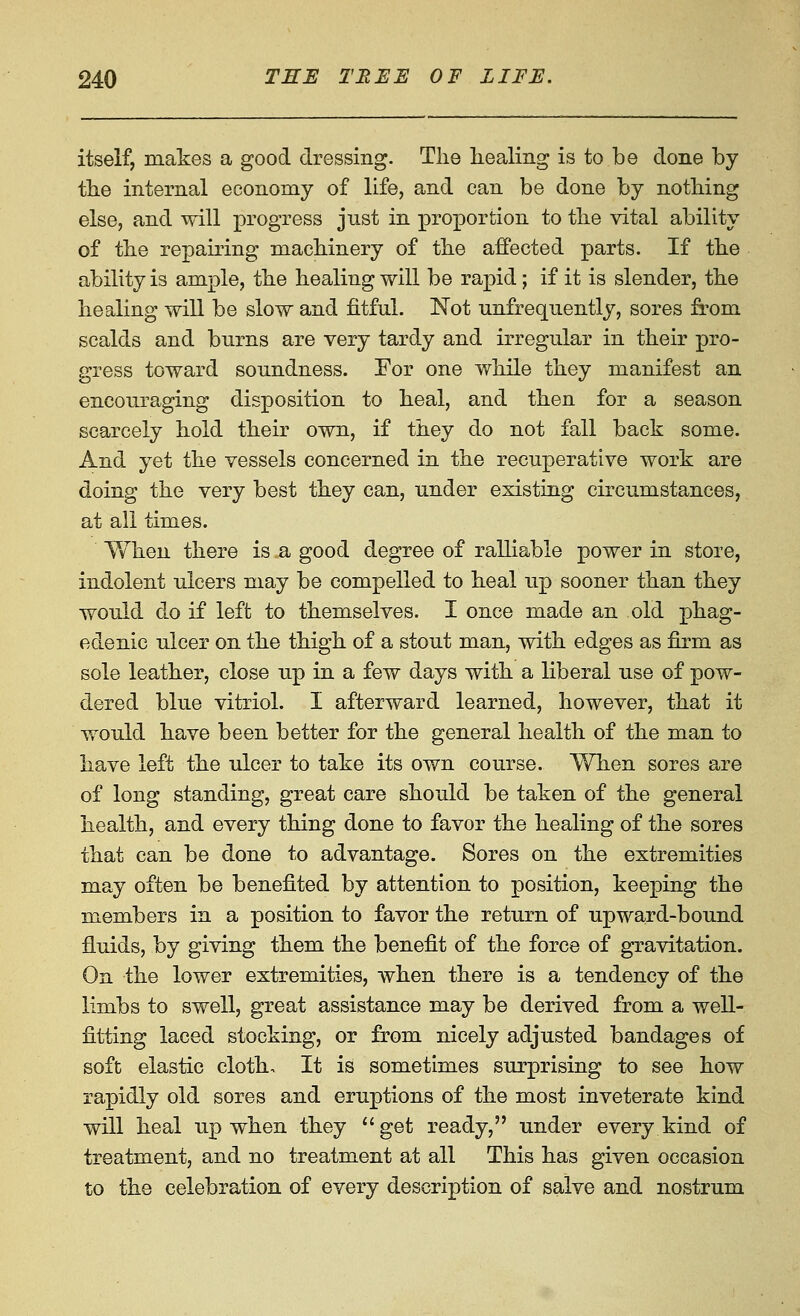 itself, makes a good dressing- The healing is to be done by the internal economy of life, and can be done by nothing else, and will progress just in proportion to the vital ability of the repairing machinery of the affected parts. If the ability is ample, the healing will be rapid; if it is slender, the healing will be slow and fitful. Not unfrequently, sores from scalds and burns are very tardy and irregular in their pro- gress toward soundness. For one while they manifest an encouraging disposition to heal, and then for a season scarcely hold their own, if they do not fall back some. And yet the vessels concerned in the recuperative work are doing the very best they can, under existing circumstances, at all times. Yv'hen there is a good degree of ralliable power in store, indolent ulcers may be compelled to heal up sooner than they would do if left to themselves. I once made an old phag- edenic ulcer on the thigh of a stout man, with edges as firm as sole leather, close up in a few days with a liberal use of pow- dered blue vitriol. I afterward learned, however, that it would have been better for the general health of the man to have left the ulcer to take its own course. When sores are of long standing, great care should be taken of the general health, and every thing done to favor the healing of the sores that can be done to advantage. Sores on the extremities may often be benefited by attention to position, keeping the members in a position to favor the return of upward-bound fluids, by giving them the benefit of the force of gravitation. On the lower extremities, when there is a tendency of the limbs to swell, great assistance may be derived from a well- fitting laced stocking, or from nicely adjusted bandages of soft elastic cloth. It is sometimes surprising to see how rapidly old sores and eruptions of the most inveterate kind will heal up when they  get ready, under every kind of treatment, and no treatment at all This has given occasion to the celebration of every description of salve and nostrum
