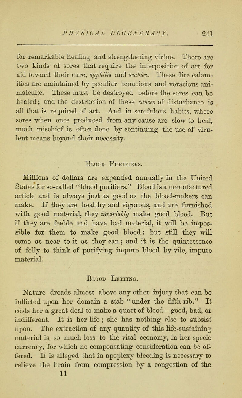 for remarkable healing and strengtliening virtue. There are two kinds of sores that require the interposition of art for aid toward their cure, syphilis and scalies. These dire calam- ities are maintained by peculiar tenacious and voracious ani- malculae. These must be destroyed before the sores can be healed; and the destruction of these causes of disturbance is all that is required of art. And in scrofulous habits, where sores when once produced from any cause are slow to heal, much mischief is often done by continuing the use of viru- lent means beyond their necessity. Blood Pueifiees. Millions of dollars are expended annually in the United States for so-called '' blood purifiers. Blood is a manufactured article and is always just as good as the blood-makers can make. If they are healthy and vigorous, and are furnished with good material, they invariaUy make good blood. But if they are feeble and have bad material, it will be impos- sible for them to make good blood; but still they will come as near to it as they can; and it is the quintessence of folly to think of purifying impure blood by vile, impure material. Blood Letting. Nature dreads almost above any other injury that can be inflicted upon her domain a stab  under the fifth rib. It costs her a great deal to make a quart of blood—good, bad, or indifferent. It is her life; she has nothing else to subsist upon. The extraction of any quantity of this life-sustaining material is so much loss to the vital economy, in her specie currency, for which no compensating consideration can be of- fered. It is alleged that in apoplexy bleeding is necessary to relieve the brain from compression by a congestion of the 11