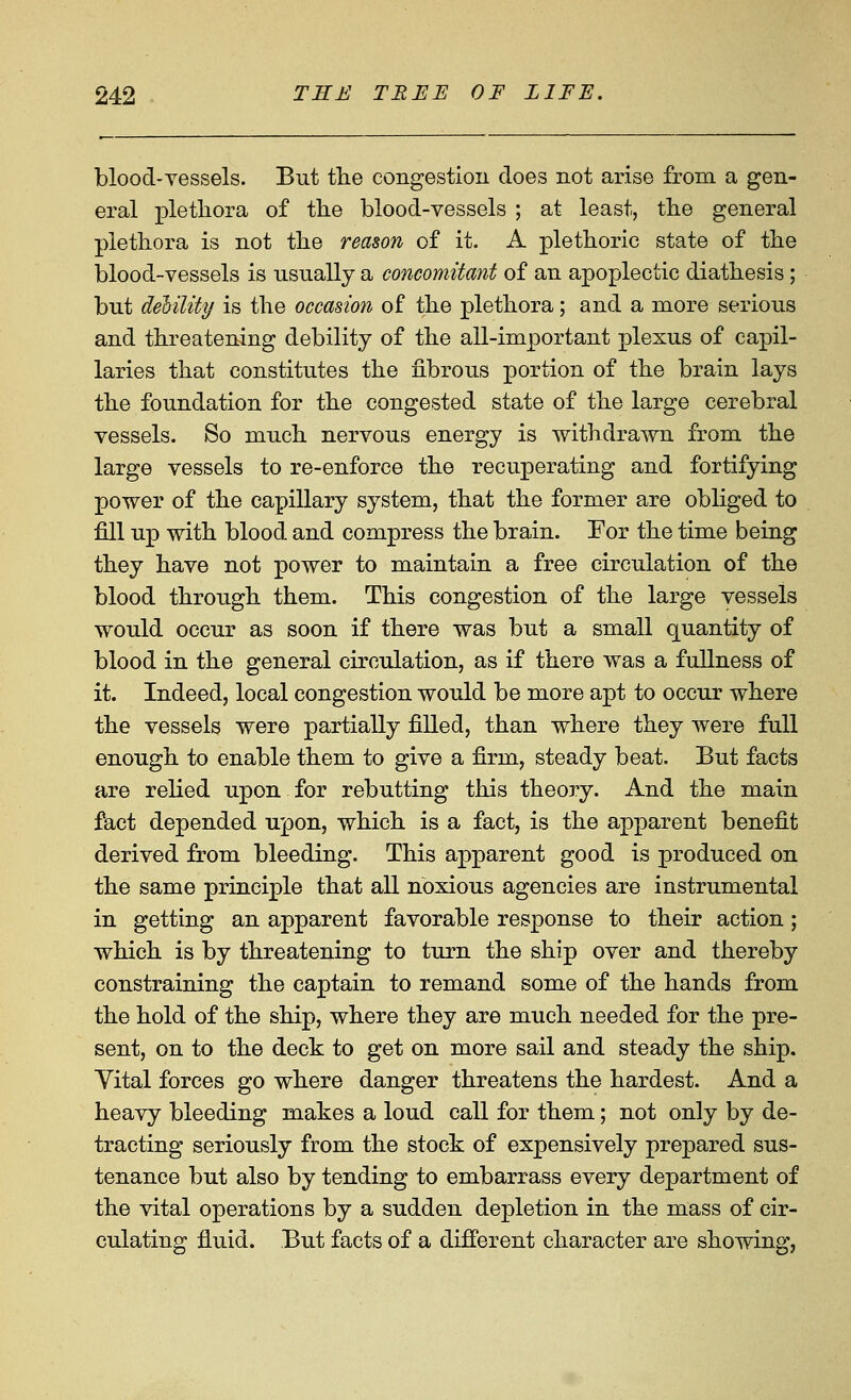 blood-vessels. But the congestion does not arise from a gen- eral plethora of the blood-vessels ; at least, the general plethora is not the reason of it. A plethoric state of the blood-vessels is nsnally a concomitant of an apoplectic diathesis; but debility is the occasion of the plethora; and a more serious and threatening debility of the all-important plexus of capil- laries that constitutes the fibrous portion of the brain lays the foundation for the congested state of the large cerebral vessels. So much nervous energy is withdrawn from the large vessels to re-enforce the recuperating and fortifying power of the capillary system, that the former are obliged to fill up with blood and compress the brain. For the time being they have not power to maintain a free circulation of the blood through them. This congestion of the large vessels would occur as soon if there was but a small quantity of blood in the general circulation, as if there was a fullness of it. Indeed, local congestion would be more apt to occur where the vessels were partially filled, than where they were full enough to enable them to give a firm, steady beat. But facts are relied upon for rebutting this theory. And the main fact depended upon, which is a fact, is the apparent benefit derived from bleeding. This apparent good is produced on the same principle that all noxious agencies are instrumental in getting an apparent favorable response to their action; which is by threatening to turn the ship over and thereby constraining the captain to remand some of the hands from the hold of the ship, where they are much needed for the pre- sent, on to the deck to get on more sail and steady the ship. Yital forces go where danger threatens the hardest. And a heavy bleeding makes a loud call for them; not only by de- tracting seriously from the stock of expensively prepared sus- tenance but also by tending to embarrass every department of the vital operations by a sudden depletion in the mass of cir- culating fluid. But facts of a difi'erent character are showing,