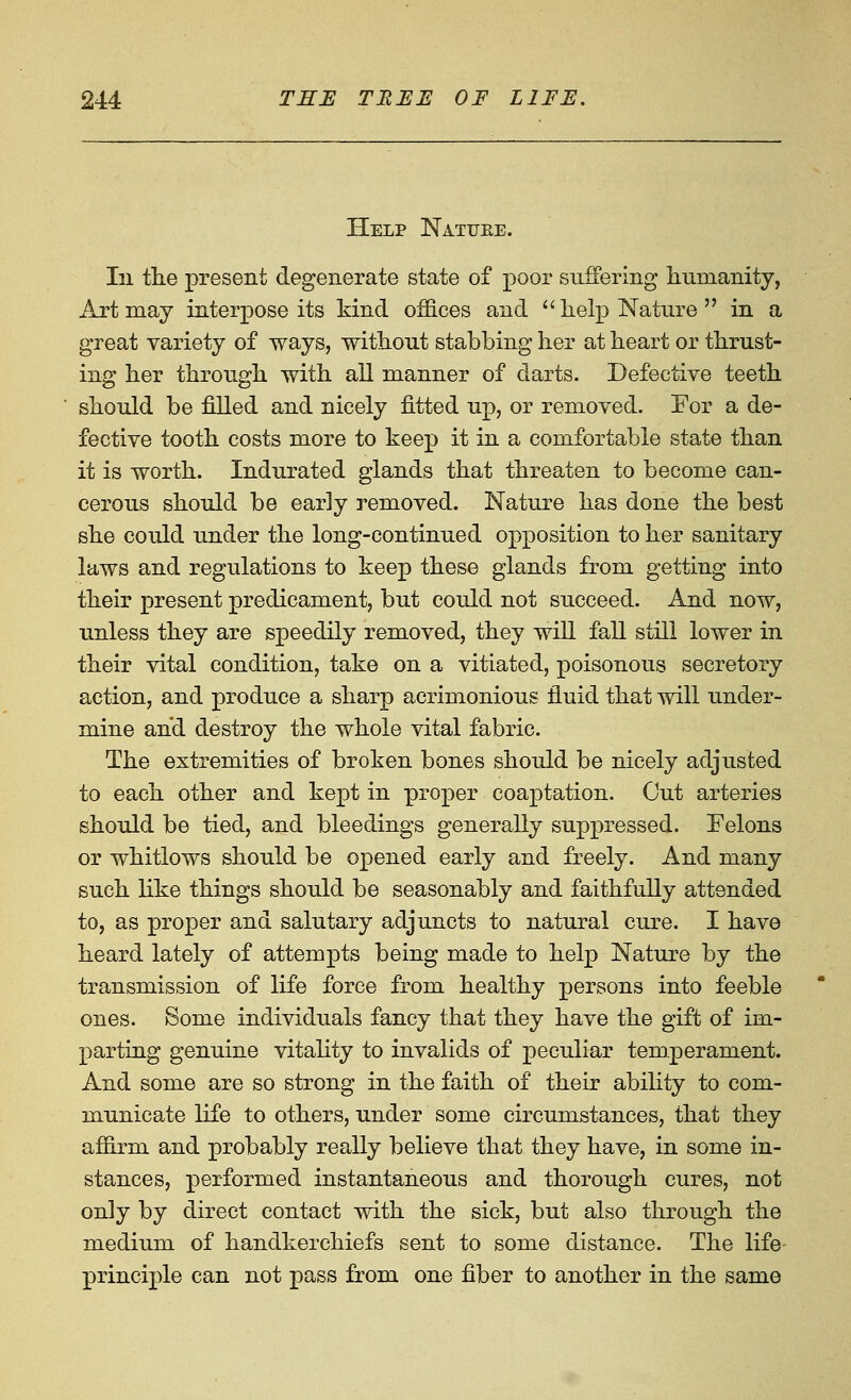 Help Natuee. In tlie present degenerate state of poor suffering humanity, Art may interpose its kind offices and  lielp Nature  in a great variety of ways, without stabbing her at heart or thrust- ing her through with all manner of darts. Defective teeth should be filled and nicely fitted up, or removed. For a de- fective tooth costs more to keep it in a comfortable state than it is worth. Indurated glands that threaten to become can- cerous should be early removed. Nature has done the best she could under the long-continued opposition to her sanitary laws and regulations to keep these glands from getting into their present predicament, but could not succeed. And now, unless they are speedily removed, they will fall still lower in their vital condition, take on a vitiated, poisonous secretory action, and produce a sharp acrimonious fluid that will under- mine and destroy the whole vital fabric. The extremities of broken bones should be nicely adjusted to each other and kept in proper coaptation. Out arteries should be tied, and bleedings generally suppressed. Felons or whitlows should be opened early and freely. And many such like things should be seasonably and faithfully attended to, as proper and salutary adjuncts to natural cure. I have heard lately of attempts being made to help Nature by the transmission of life force from healthy persons into feeble ones. Some individuals fancy that they have the gift of im- parting genuine vitaHty to invalids of peculiar temperament. And some are so strong in the faith of their ability to com- municate life to others, under some circumstances, that they affirm and probably really believe that they have, in some in- stances, performed instantaneous and thorough cures, not only by direct contact with the sick, but also through the medium of handkerchiefs sent to some distance. The life- principle can not pass from one fiber to another in the same