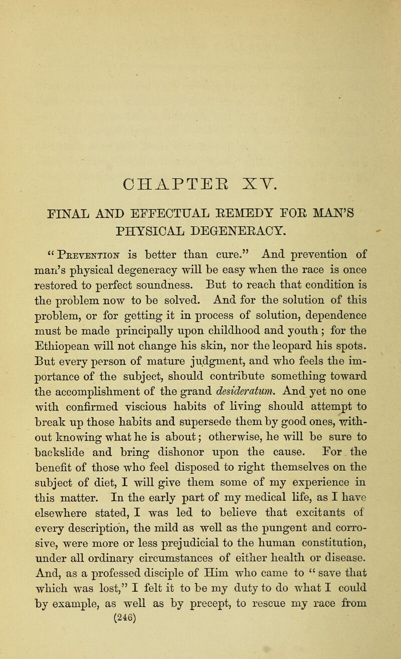 CHAPTEE XY. FINAL AND EFFECTUAL EEMEDY FOE MAN'S PHYSICAL DEGENEEACY. ^' PEEVENTioif is better tlian cure. And prevention of man's physical degeneracy will be easy wben tlie race is once restored to perfect soundness. But to reach that condition is the problem now to be solved. And for the solution of this problem, or for getting it in process of solution, dependence must be made principally upon childhood and youth; for the Ethiopean will not change his skin, nor the leopard his spots. But every person of mature judgment, and who feels the im- portance of the subject, should contribute something toward the accomplishment of the grand desideratum. And yet no one with confirmed viscious habits of living should attempt to break up those habits and supersede them by good ones, with- out knowing what he is about; otherwise, he will be sure to backslide and bring dishonor upon the cause. For the benefit of those who feel disposed to right themselves on the subject of diet, I will give them some of my experience in this matter. In the early part of my medical life, as I have elsewhere stated, I was led to believe that excitants of every description, the mild as well as the pungent and corro- sive, were more or less prejudicial to the human constitution, under all ordinary circumstances of either health or disease. And, as a professed disciple of Him who came to  save that which was lost, I felt it to be my duty to do what I coidd by example, as well as by precept, to rescue my race from