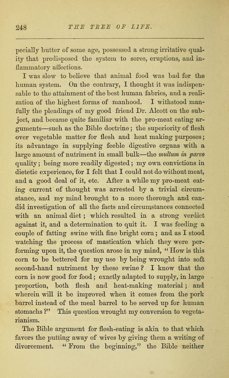 pecially butter of some age, possessed a strong irritative qual- ity that predisposed the system to sores, eruptions, and in- flammatory affections. I was slow to believe that animal food was bad for the human system. On the contrary, I thought it was indispen- sable to the attainment of the best human fabrics, and a reali- zation of the highest forms of manhood. I withstood man- fully the pleadings of my good friend Dr. Alcott on the sub- ject, and became quite familiar with the pro-meat eating ar- guments—such as the Bible doctrine ; the superiority of flesh over vegetable matter for flesh and heat making purposes; its advantage in supplying feeble digestive organs with a large amount of nutriment in small bulk—the multum in parvo quality; being more readily digested; my own convictions in dietetic experience, for I felt that I could not do without meat, and a good deal of it, etc. After a while my pro-meat eat- ing current of thought was arrested by a trivial circum- stance, and my mind brought to a more thorough and can- did investigation of all the facts and circumstances connected with an animal diet ; which resulted in a strong verdict against it, and a determination to quit it. I was feeding a couple of fatting swine with fine bright corn; and as I stood watching the process of mastication which they were per- forming upon it, the question arose in my mind,  How is this corn, to be bettered for my use by being wrought into soft second-hand nutriment by these swine ? I know that the corn is now good for food; exactly adapted to supply, in large proportion, both flesh and heat-making material ; and wherein will it be improved when it comes from the pork barrel instead of the meal barrel to be served up for human stomachs ? This question wrought my conversion to vegeta- rianism. The Bible argument for flesh-eating is akin to that which favors the putting away of wives by giving them a writing of divorcement.  From the beginning, the Bible neither