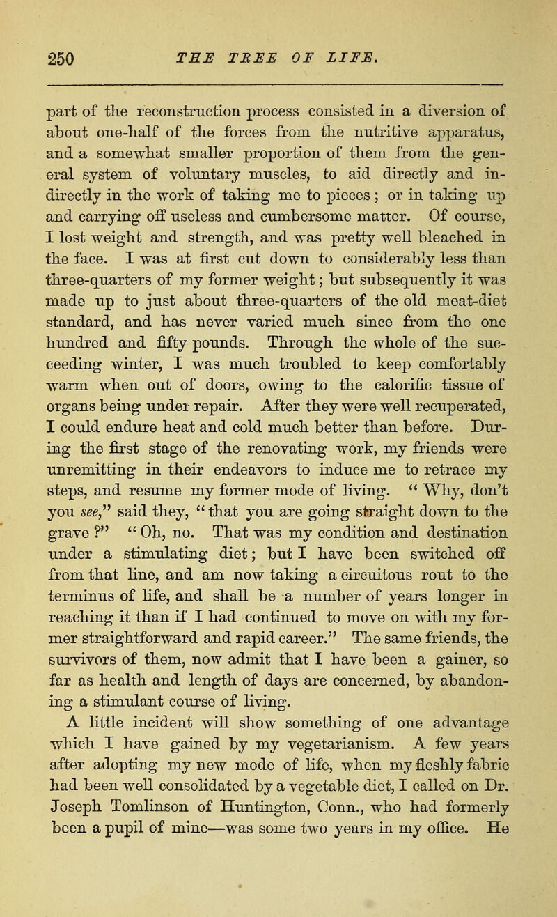 part of tlie reconstruction process consisted in a diversion of about one-half of tlie forces from the nutritive apparatus, and a somewhat smaller proportion of them from the gen- eral system of voluntary muscles, to aid directly and in- directly in the work of taking me to pieces ; or in taking up and carrying off useless and cumbersome matter. Of course, I lost weight and strength, and was pretty well bleached in the face. I was at first cut down to considerably less than three-quarters of my former weight; but subsequently it was made up to just about three-quarters of the old meat-diet standard, and has never varied much since from the one hundred and fifty pounds. Through the whole of the suc- ceeding winter, I was much troubled to keep comfortably warm when out of doors, owing to the calorific tissue of organs being under repair. After they were well recuperated, I could endure heat and cold much better than before. Dur- ing the first stage of the renovating work, my friends were unremitting in their endeavors to induce me to retrace my steps, and resume my former mode of living.  Why, don't you 5^6, said they,  that you are going straight down to the grave ? '' Oh, no. That was my condition and destination under a stimulating diet; but I have been switched off from that line, and am now taking a circuitous rout to the terminus of life, and shall be a number of years longer in reaching it than if I had continued to move on with my for- mer straightforward and rapid career. The same friends, the survivors of them, now admit that I have been a gainer, so far as health and length of days are concerned, by abandon- ing a stimulant course of living. A little incident will show something of one advantage which I have gained by my vegetarianism. A few years after adopting my new mode of life, when my fleshly fabric had been well consolidated by a vegetable diet, I called on Dr. Joseph Tomlinson of Huntington, Conn., who had formerly been a pupil of mine—was some two years in my office. He