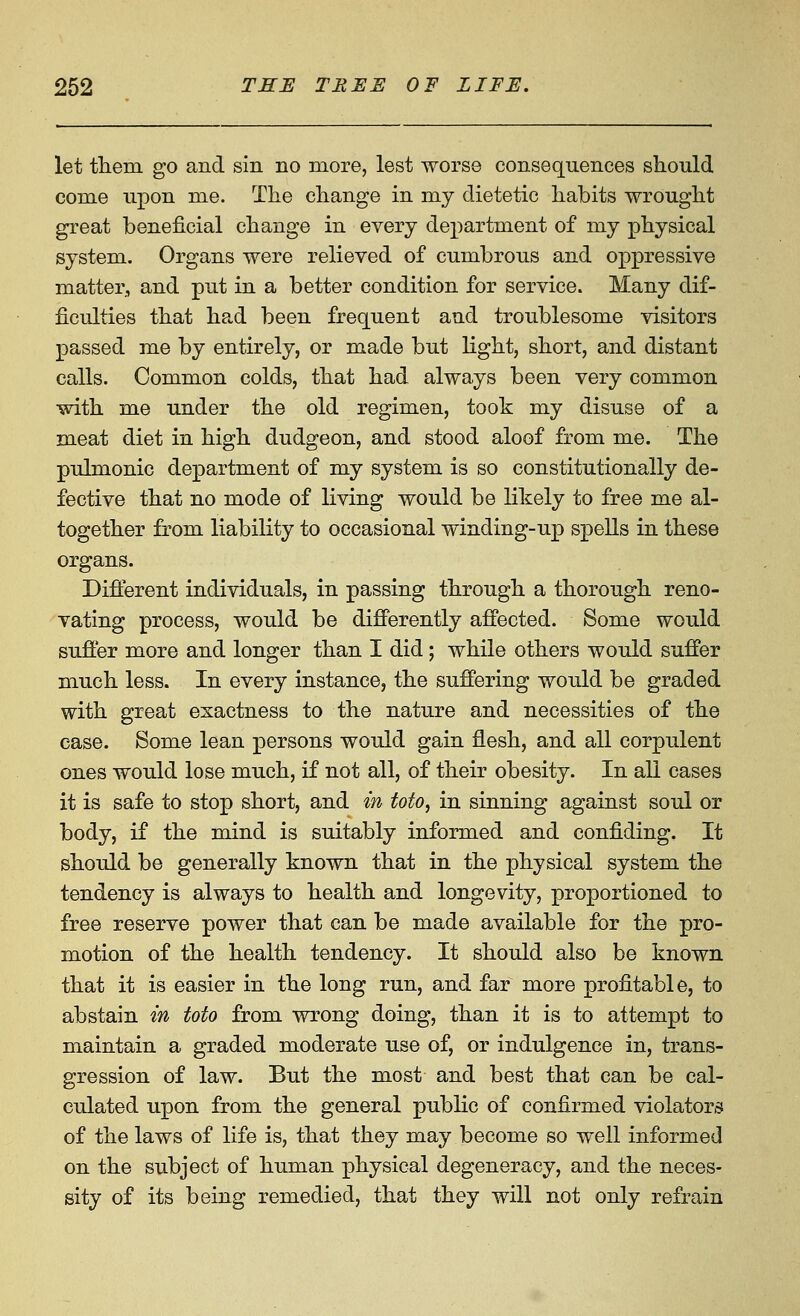 let tliem go and sin no more, lest worse consequences should come upon me. The change in my dietetic habits wrought great beneficial change in every department of my physical system. Organs were relieved of cumbrous and oppressive matter, and put in a better condition for service. Many dif- ficulties that had been frequent and troublesome visitors passed me by entirely, or made but light, short, and distant calls. Common colds, that had always been very common with me under the old regimen, took my disuse of a meat diet in high dudgeon, and stood aloof from me. The pulmonic department of my system is so constitutionally de- fective that no mode of living would be likely to free me al- together from liability to occasional winding-up speUs in these organs. Diflerent individuals, in passing through a thorough reno- vating process, would be difierently affected. Some would suffer more and longer than I did; while others would suffer much less. In every instance, the suffering would be graded with great exactness to the nature and necessities of the ease. Some lean persons would gain flesh, and all corpulent ones would lose much, if not all, of their obesity. In all cases it is safe to stop short, and in toto, in sinning against soul or body, if the mind is suitably informed and confiding. It should be generally known that in the physical system the tendency is always to health and longevity, proportioned to free reserve power that can be made available for the pro- motion of the health tendency. It should also be known that it is easier in the long run, and far more profitable, to abstain in toto from wrong doing, than it is to attempt to maintain a graded moderate use of, or indulgence in, trans- gression of law. But the most and best that can be cal- culated upon from the general public of confirmed violators of the laws of life is, that they may become so well informed on the subject of human physical degeneracy, and the neces- sity of its being remedied, that they will not only refrain
