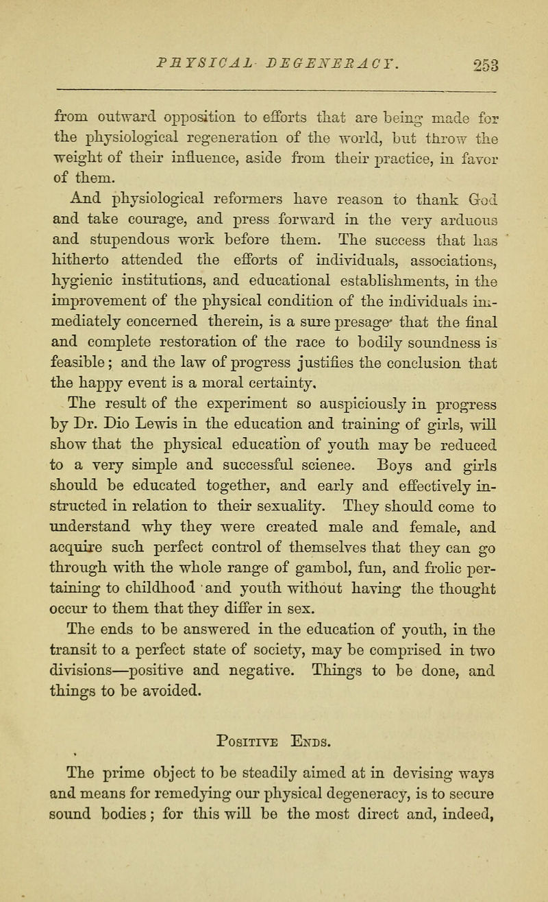 from outward oj)positioii to efforts that are being made for tlie pliysiological regeneration of the world, but throw the weight of their influence, aside from their practice, in favor of them. And physiological reformers have reason to thank God and take courage, and press forward in the very arduous and stupendous work before them. The success that has hitherto attended the efforts of individuals, associations, hygienic institutions, and educational establishments, in the improvement of the physical condition of the individuals im- mediately concerned therein, is a sure presage' that the final and complete restoration of the race to bodily soundness is feasible; and the law of progress justifies the conclusion that the happy event is a moral certainty. The result of the experiment so auspiciously in progress by Dr. Dio Lewis in the education and training of girls, will show that the physical education of youth may be reduced to a very simple and successful science. Boys and girls should be educated together, and early and effectively in- structed in relation to their sexuaHty. They should come to understand why they were created male and female, and acquire such perfect control of themselves that they can go through with the whole range of gambol, fun, and frolic per- taining to childhood ' and youth without having the thought occur to them that they differ in sex. The ends to be answered in the education of youth, in the transit to a perfect state of society, may be comprised in two divisions—positive and negative. Things to be done, and things to be avoided. Positive Ends. The prime object to be steadily aimed at in devising ways and means for remedying our physical degeneracy, is to secure sound bodies; for this will be the most direct and, indeed,