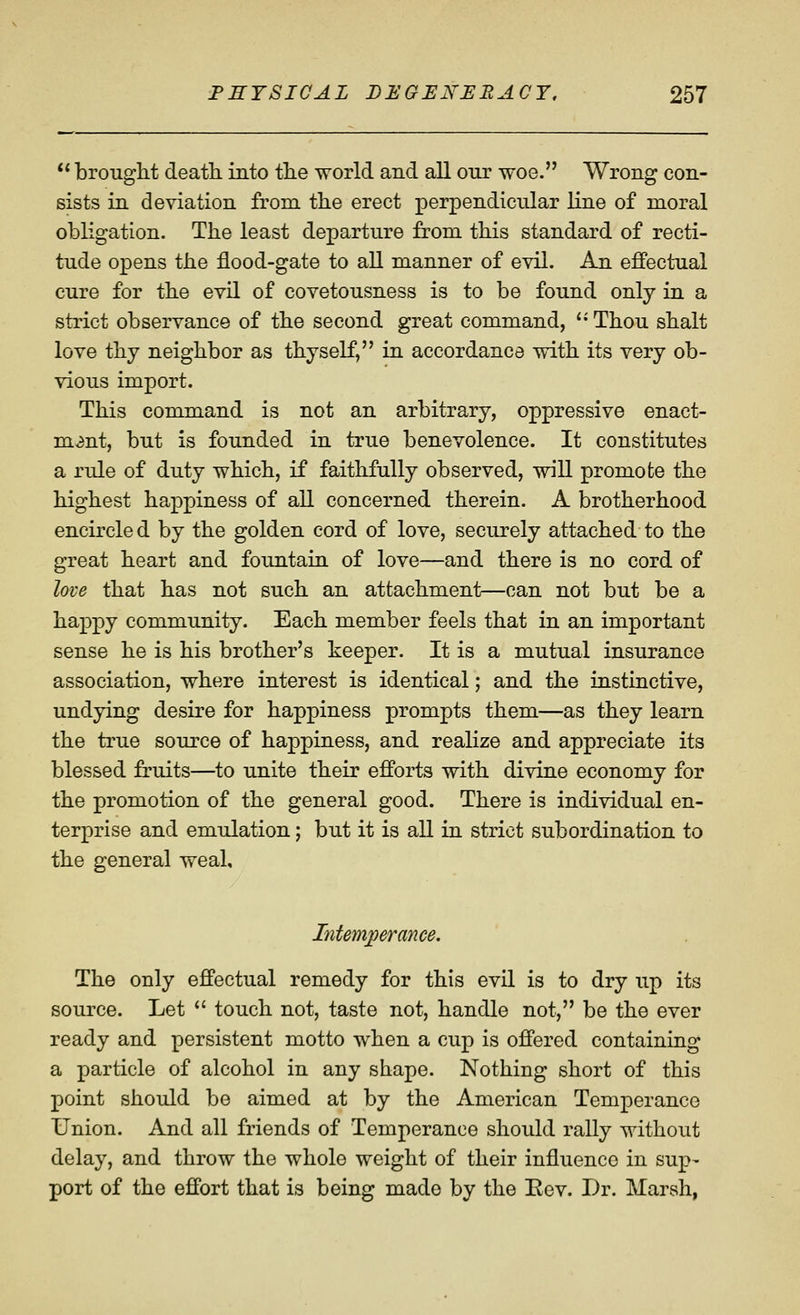  brought death, into the world and all our woe. Wrong con- sists in deviation from the erect perpendicular line of moral obligation. The least departure from this standard of recti- tude opens the flood-gate to all manner of evil. An effectual cure for the evil of covetousness is to be found only in a strict observance of the second great command, *• Thou shalt love thy neighbor as thyself, in accordance vdth its very ob- vious import. This command is not an arbitrary, oppressive enact- ment, but is founded in true benevolence. It constitutes a rule of duty which, if faithfully observed, will promote the highest happiness of all concerned therein. A brotherhood encircled by the golden cord of love, securely attached to the great heart and fountain of love—and there is no cord of love that has not such an attachment—can not but be a happy community. Each member feels that in an important sense he is his brother's keeper. It is a mutual insurance association, where interest is identical; and the instinctive, undying desire for happiness prompts them—as they learn the true source of happiness, and realize and appreciate its blessed fruits—to unite their efforts with divine economy for the promotion of the general good. There is individual en- terprise and emulation; but it is all in strict subordination to the general weal. Intemperance. The only effectual remedy for this evil is to dry up its source. Let  touch not, taste not, handle not, be the ever ready and persistent motto when a cup is offered containing a particle of alcohol in any shape. Nothing short of this point should be aimed at by the American Temperance Union. And all friends of Temperance should rally without delay, and throw the whole weight of their influence in sup- port of the effort that is being made by the Eev. Dr. Marsh,