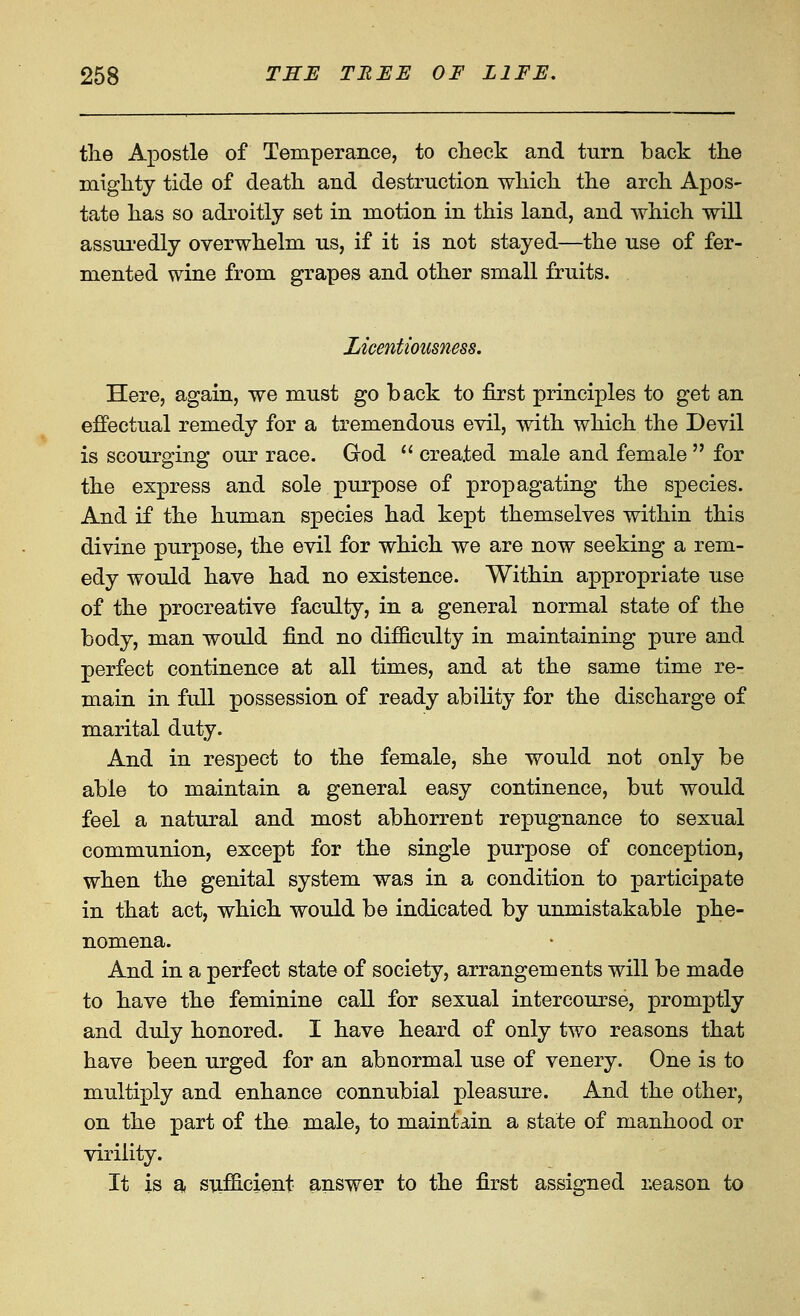 tlie Apostle of Temperance, to check and turn back the miglity tide of death and destruction which the arch Apos- tate has so adroitly set in motion in this land, and which will assui'edly overwhelm us, if it is not stayed—the use of fer- mented wine from grapes and other small fruits. Licentiousness. Here, again, we must go back to first principles to get an effectual remedy for a tremendous evil, with which the Devil is scourging our race. God  created male and female  for the express and sole purpose of propagating the species. And if the human species had kept themselves within this divine purpose, the evil for which we are now seeking a rem- edy would have had no existence. Within appropriate use of the procreative faculty, in a general normal state of the body, man would find no difficulty in maintaining pure and perfect continence at all times, and at the same time re- main in full possession of ready ability for the discharge of marital duty. And in respect to the female, she would not only be able to maintain a general easy continence, but would feel a natural and most abhorrent repugnance to sexual communion, except for the single purpose of conception, when the genital system was in a condition to participate in that act, which would be indicated by unmistakable phe- nomena. And in a perfect state of society, arrangements will be made to have the feminine call for sexual intercourse, promptly and duly honored. I have heard of only two reasons that have been urged for an abnormal use of venery. One is to multiply and enhance connubial pleasure. And the other, on the part of the male, to maintain a state of manhood or virility. It is a sufficient answer to the first assigned i;eason to