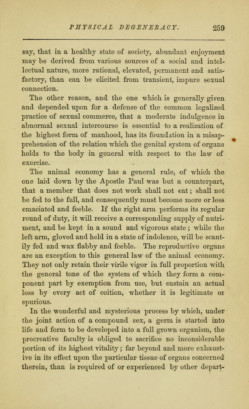 say, that in a healthy state of society, abundant enjoyment may be derived from various sources of a social and intel- lectual nature, more rational, elevated, permanent and satis- factory, than can be elicited from transient, impure sexual connection. The other reason, and the one which is generally given and depended upon for a defense of the common legahzed practice of sexual commerce, that a moderate indulgence in abnormal sexual intercourse is essential to a reahzation of the highest form of manhood, has its foundation in a misap- prehension of the relation which the genital system of organs holds to the body in general with respect to the law of exercise. The animal economy has a general rule, of which the one laid down by the Apostle Paul was but a counterpart, that a member that does not work shall not eat; shall not be fed to the full, and consequently must become more or less emaciated and feeble. If the right arm performs its regular round of duty, it will receive a corresponding supply of nutri- ment, and be kept in a sound and vigorous state ; while the left arm, gloved and held in a state of indolence, will be scant- ily fed and wax flabby and feeble. The reproductive organs are an exception to this general law of the animal economy. They not only retain their virile vigor in full proportion with the general tone of the system of which they form a com- ponent part by exemption from use, but sustain an actual loss by every act of coition, whether it is legitimate oi spurious. In the wonderful and mysterious process by which, under the joint action of a compound sex, a germ is staiied into life and form to be developed into a full grown organism, the procreative faculty is obliged to sacrifice no inconsiderable portion of its highest vitality; far beyond and more exhaust- ive in its effect upon the particular tissue of organs concerned therein, than is required of or experienced by other depart-