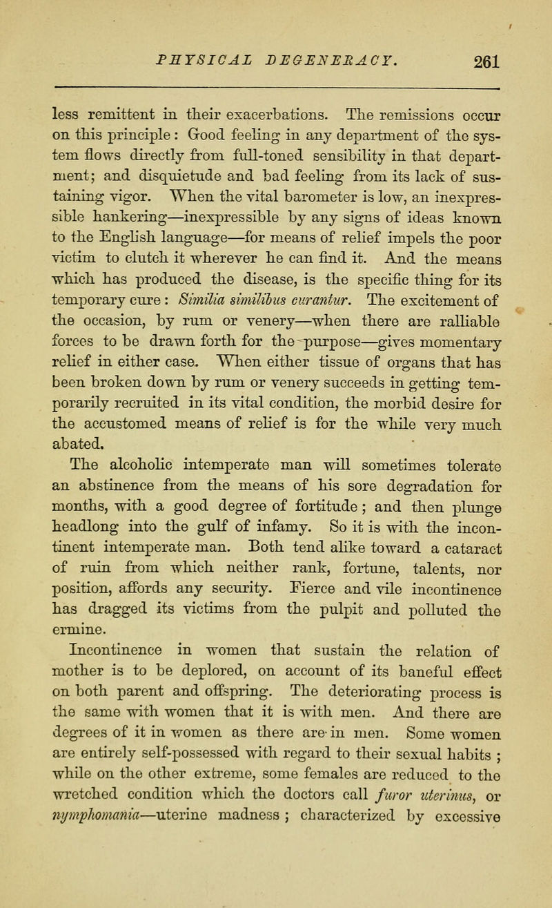 less remittent in their exacerbations. The remissions occur on this principle : Good feeling in any department of the sys- tem flows directly from full-toned sensibility in that depart- ment; and disquietude and bad feeling from its lack of sus- taining vigor. When the vital barometer is low, an inexpres- sible hankering—inexpressible by any signs of ideas known to the English language—for means of relief impels the poor victim to clutch it wherever he can find it. And the means which has produced the disease, is the specific thing for its temporary cure : Similia simililus curantur. The excitement of the occasion, by rum or venery—when there are ralliable forces to be drawn forth for the-=p)urpose—gives momentary relief in either case. When either tissue of organs that has been broken down by rum or venery succeeds in getting tem- porarily recruited in its vital condition, the morbid desire for the accustomed means of relief is for the while very much abated. The alcoholic intemperate man will sometimes tolerate an abstinence from the means of his sore degradation for months, with a good degree of fortitude; and then plunge headlong into the gulf of infamy. So it is with the incon- tinent intemperate man. Both tend ahke toward a cataract of ruin from which neither rank, fortune, talents, nor position, affords any security. Fierce and vile incontinence has dragged its victims from the pulpit and polluted the ermine. Incontinence in women that sustain the relation of mother is to be deplored, on account of its banefid efi'ect on both parent and offspring. The deteriorating process is the same with women that it is with men. And there are degrees of it in women as there are- in men. Some women are entirely self-possessed with regard to their sexual habits ; while on the other extreme, some females are reduced to the wretched condition which the doctors call furor uterinus, or nymphomania—uterine madness j characterized by excessive