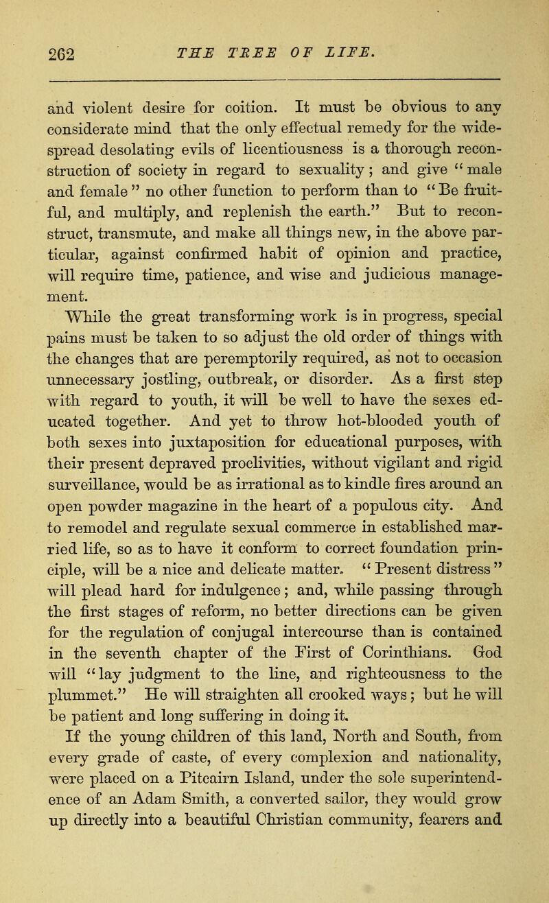 and violent desire for coition. It must be obvious to any considerate mind that tlie only effectual remedy for tbe wide- spread desolating evils of licentiousness is a thorough recon- struction of society in regard to sexuality; and give  male and female no other function to perform than to Be fruit- ful, and multiply, and replenish the earth. But to recon- struct, transmute, and make all things new, in the above par- ticular, against confirmed habit of opinion and practice, will require time, patience, and wise and judicious manage- ment. While the great transforming work is in progress, special pains must be taken to so adjust the old order of things with the changes that are peremptorily required, as not to occasion unnecessary jostling, outbreak, or disorder. As a first step with regard to youth, it will be well to have the sexes ed- ucated together. And yet to throw hot-blooded youth of both sexes into juxtaposition for educational purposes, with their present depraved proclivities, without vigilant and rigid surveillance, would be as irrational as to kindle fires around an open powder magazine in the heart of a populous city. And to remodel and regulate sexual commerce in established mar- ried life, so as to have it conform to correct foundation prin- ciple, will be a nice and delicate matter. Present distress will plead hard for indulgence; and, while passing through the first stages of reform, no better directions can be given for the regulation of conjugal intercourse than is contained in the seventh chapter of the First of Corinthians. God will lay judgment to the line, and righteousness to the plummet. He will straighten all crooked ways; but he will be patient and long suffering in doing it. If the young children of this land. North and South, from every grade of caste, of every complexion and nationality, were placed on a Pitcairn Island, under the sole superintend- ence of an Adam Smith, a converted sailor, they would grow up directly into a beautiful Christian community, fearers and