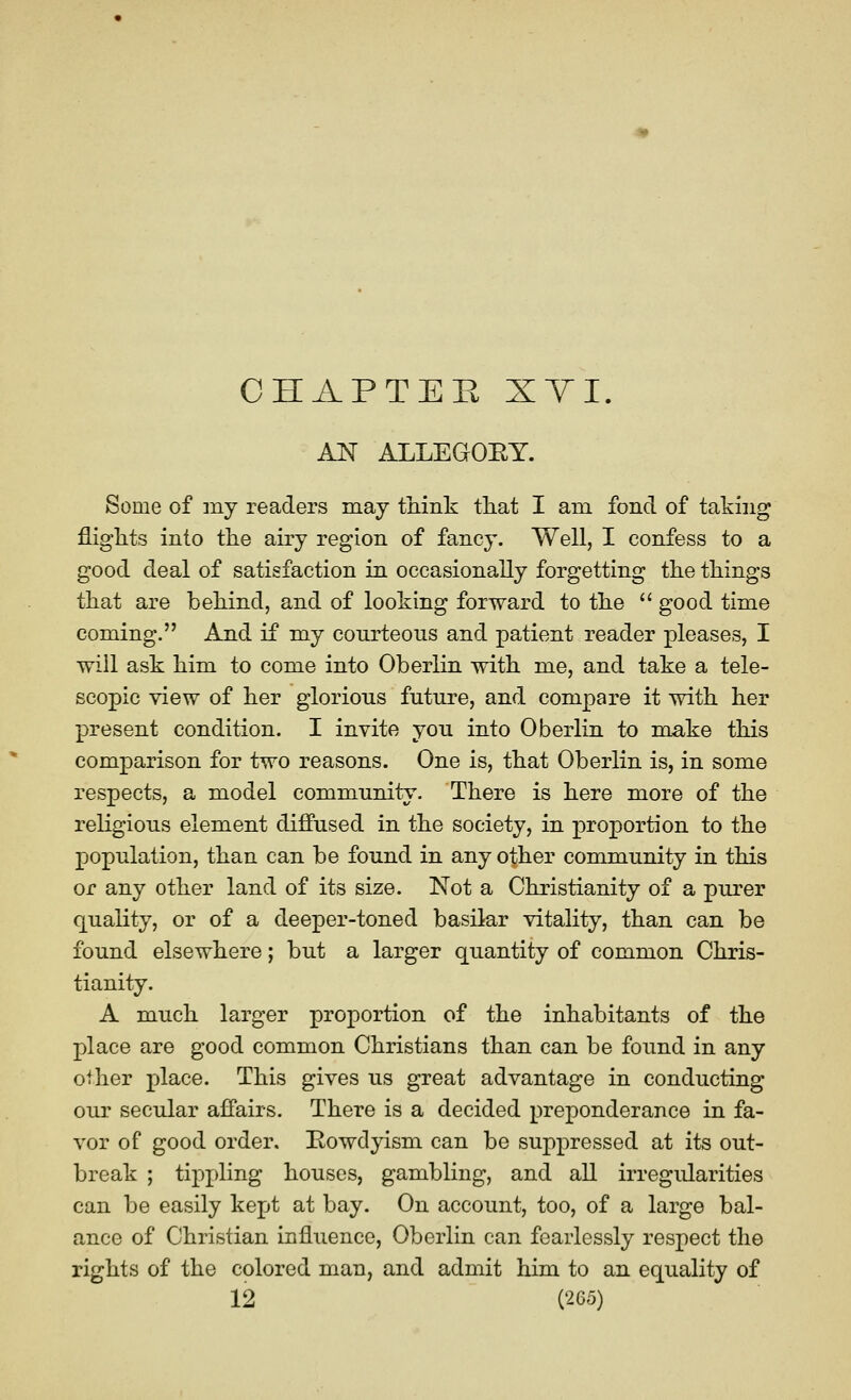 CHAPTER XT I. AN ALLEGOEY. Some of my readers may think that I am fond of taking flights into the airy region of fancy. Well, I confess to a good deal of satisfaction in occasionally forgetting the things that are behind, and of looking forward to the  good time coming. And if my courteous and patient reader pleases, I will ask him to come into Oberlin with me, and take a tele- scopic view of her glorious future, and compare it with her present condition. I invite you into Oberlin to make this comparison for two reasons. One is, that Oberlin is, in some respects, a model community. There is here more of the religious element diffused in the society, in proportion to the population, than can be found in any other community in this or any other land of its size. Not a Christianity of a purer quality, or of a deeper-toned basilar vitality, than can be found elsewhere; but a larger quantity of common Chris- tianity. A much larger proportion of the inhabitants of the place are good common Christians than can be found in any other place. This gives us great advantage in conducting our secular affairs. There is a decided preponderance in fa- vor of good order. Eowdyism can be suppressed at its out- break ; tippling houses, gambling, and all irregularities can be easily kept at bay. On account, too, of a large bal- ance of Christian influence, Oberlin can fearlessly respect the rights of the colored man, and admit him to an equality of