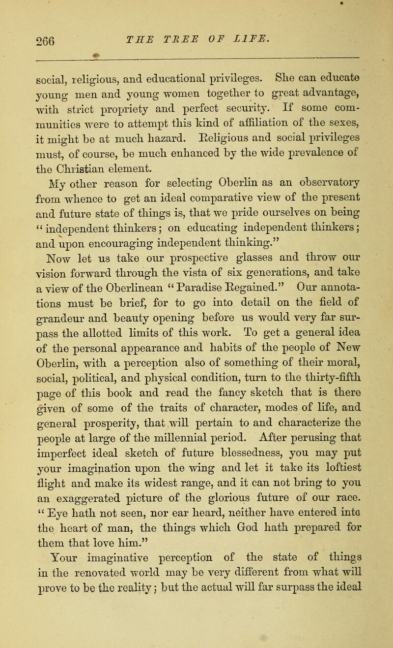 social, religious, and educational privileges. Slie can educate young men and young women together to great advantage, with strict i)ropriety and perfect security. If some com- munities were to attempt this kind of affiliation of the sexes, it might be at much hazard. Eeligious and social privileges must, of course, be much enhanced by the wide prevalence of the Christian element. My other reason for selecting Oberlin as an observatory from whence to get an ideal comparative view of the present and future state of things is, that we pride ourselves on being ''independent thinkers; on educating independent thinkers; and upon encouraging independent thinking. Now let us take our prospective glasses and throw our vision forward through the vista of six generations, and take a view of the Oberlinean  Paradise Eegained. Our annota- tions must be brief, for to go into detail on the field of grandeur and beauty opening before us would very far sur- pass the allotted limits of this work. To get a general idea of the personal appearance and habits of the people of New Oberlin, with a perception also of something of their moral, social, political, and physical condition, turn to the thirty-fifth page of this book and read the fancy sketch that is there given of some of the traits of character, modes of life, and general prosperity, that will pertain to and characterize the people at large of the millennial period. After perusing that imperfect ideal sketch of future blessedness, you may put your imagination upon the wing and let it take its loftiest flight and make its widest range, and it can not bring to you an exaggerated picture of the glorious future of our race.  Eye hath not seen, nor ear heard, neither have entered into the heart of man, the things which God hath prepared for them that love him. Your imaginative perception of the state of things in the renovated world may be very different from what will prove to be the reality; but the actual will far surpass the ideal