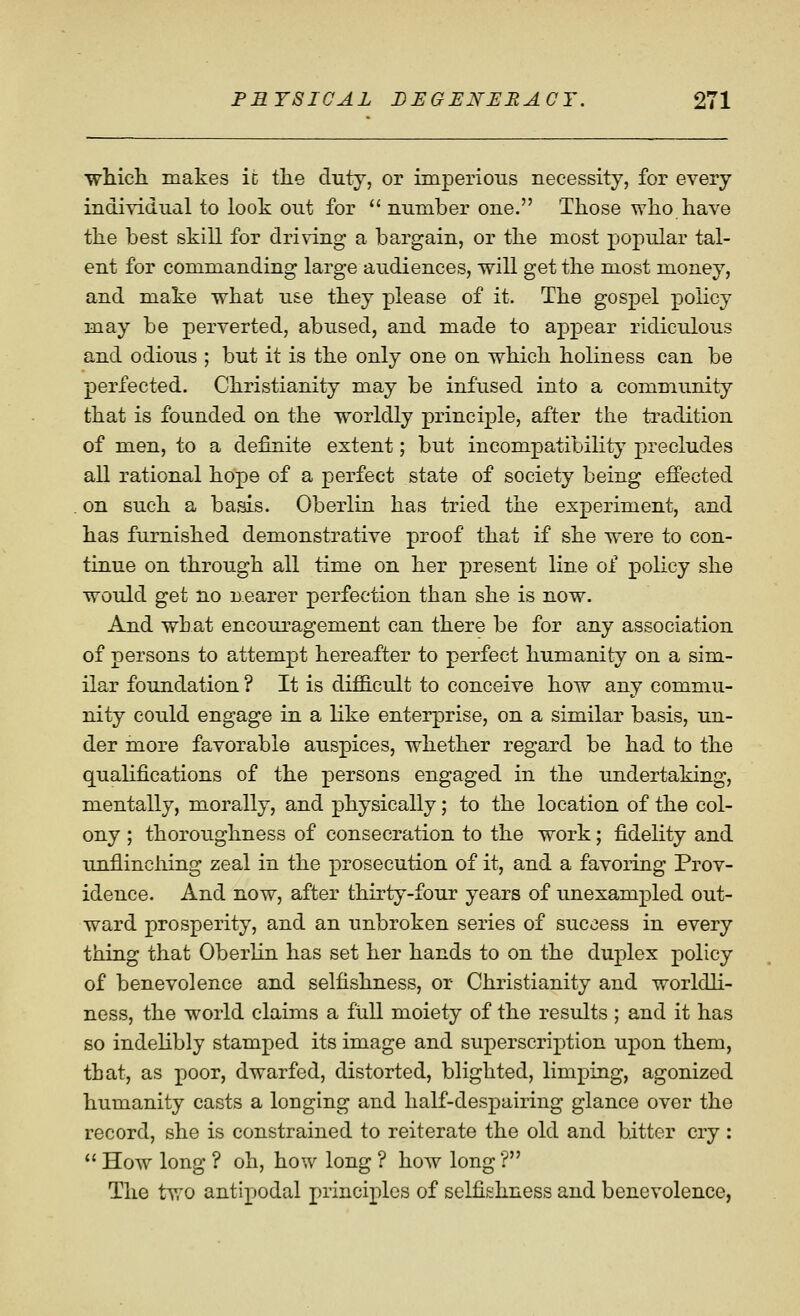 ■which makes ic the duty, or imperioiis necessity, for every individual to look out for  number one. Those who have the best skill for driving a bargain, or the most popular tal- ent for commanding large audiences, will get the most money, and make what use they please of it. The gospel policy may be perverted, abused, and made to appear ridiculous and odious ; but it is the only one on which holiness can be perfected. Christianity may be infused into a community that is founded on the worldly principle, after the ti^adition of men, to a definite extent; but incompatibility precludes all rational hope of a perfect state of society being effected on such a basis. Oberlin has tried the experiment, and has furnished demonstrative proof that if she were to con- tinue on through all time on her present line of policy she would get no nearer perfection than she is now. And what encouragement can there be for any association of persons to attempt hereafter to perfect humanity on a sim- ilar foundation ? It is difficult to conceive how any commu- nity could engage in a like enterprise, on a similar basis, un- der more favorable auspices, whether regard be had to the qualifications of the persons engaged in the undertaking, mentally, morally, and physically; to the location of the col- ony ; thoroughness of consecration to the work; fidelity and unflinching zeal in the prosecution of it, and a favoring Prov- idence. And now, after thirty-four years of unexampled out- ward prosperity, and an unbroken series of success in every thing that Oberlin has set her hands to on the duplex policy of benevolence and selfishness, or Christianity and worldli- ness, the world claims a full moiety of the results ; and it has so indehbly stamped its image and superscription upon them, that, as poor, dwarfed, distorted, blighted, limping, agonized humanity casts a longing and half-despairing glance over the record, she is constrained to reiterate the old and bitter cry:  How long ? oh, how long ? how long ? The tyro antipodal principles of sclfi&hness and benevolence,