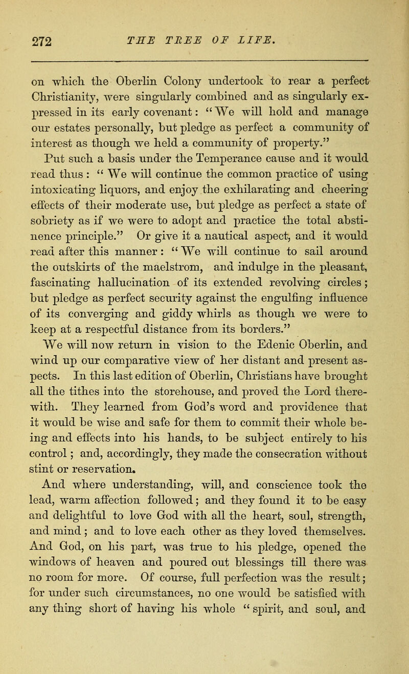 on wliicli the Oberlin Colony nndertook to rear a perfect Christianity, were singularly combined and as singularly ex- pressed in its early covenant: We will hold and manage our estates personally, but pledge as perfect a community of interest as though we held a community of property. Put such a basis under the Temperance cause and it would read thus :  We will continue the common practice of using intoxicating liquors, and enjoy the exhilarating and cheering effects of their moderate use, but pledge as perfect a state of sobriety as if we were to adopt and practice the total absti- nence principle. Or give it a nautical aspect, and it would read after this manner:  We will continue to sail around the outskirts of the maelstrom, and indulge in the pleasant, fascinating hallucination of its extended revolving circles; but pledge as perfect security against the engulfing influence of its converging and giddy whirls as though we were to keep at a respectful distance from its borders. V/e will now return in vision to the Edenic Oberlin, and wind up our comparative view of her distant and present as- pects. In this last edition of Oberlin, Christians have brought all the tithes into the storehouse, and proved the Lord there- with. They learned from God's word and providence that it would be wise and safe for them to commit their whole be- ing and effects into his hands, to be subject entirely to his control; and, accordingly, they made the consecration without stint or reservation. And where understanding, will, and conscience took the lead, warm affection followed; and they found it to be easy and delightful to love Grod with all the heart, soul, strength, and mind ; and to love each other as they loved themselves. And God, on his part, was true to his pledge, opened the v/indows of heaven and poured out blessings till there was no room for more. Of course, full perfection was the result; for under such circumstances, no one would be satisfied with any thing short of having his whole  spirit, and soul, and