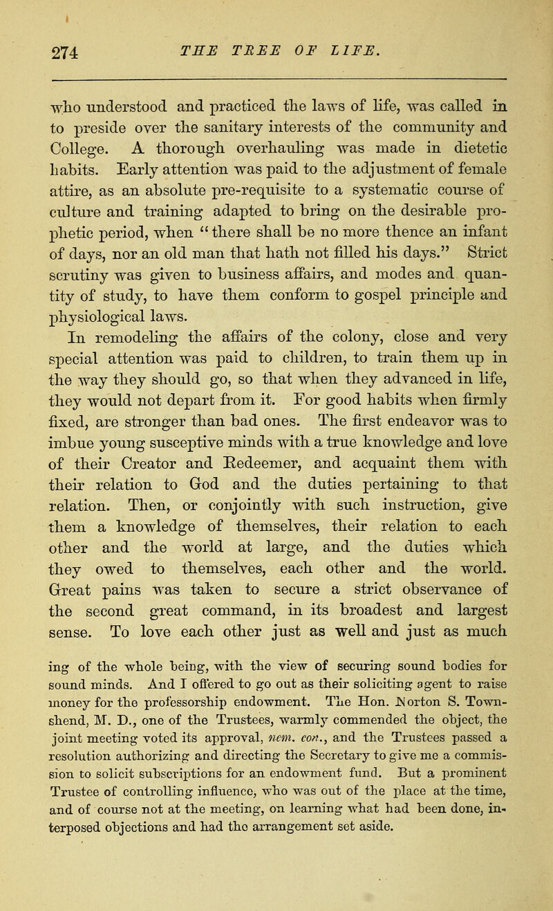 wlio understood and practiced the laws of life, was called in to preside over tlie sanitary interests of tlie community and College. A thorough overhauling was made in dietetic habits. Early attention was paid to the adjustment of female attire, as an absolute pre-requisite to a systematic course of culture and training adapted to bring on the desirable pro- phetic period, when  there shall be no more thence an infant of days, nor an old man that hath not filled his days. Strict scrutiny was given to business affairs, and modes and quan- tity of study, to have them conform to gospel principle and physiological laws. In remodeling the affairs of the colony, close and very special attention was paid to children, to train them up in the way they should go, so that when they advanced in life, they would not depart from it. For good habits when firmly fixed, are stronger than bad ones. The first endeavor was to imbue young susceptive minds with a true knowledge and love of their Creator and Kedeemer, and acquaint them with their relation to God and the duties pertaining to that relation. Then, or conjointly vdth such instruction, give them a knowledge of themselves, their relation to each other and the world at large, and the duties which they owed to themselves, each other and the world. Great pains was taken to secure a strict observance of the second great command, in its broadest and largest sense. To love each other just as well and just as much ing of the whole being, witli the view of securing sound bodies for sound minds. And I ofi'ered to go out as their soliciting agent to raise money for the professorship endowment. The Hon. JNorton S. Town- shend, M. D., one of the Trustees, warmly commended the object, the joint meeting voted its approval, nem. con., and the Trustees passed a resolution authorizing and directing the Secretary to give me a commis- sion to solicit subscriptions for an endowment fund. But a prominent Trustee of controlling influence, who was out of the place at the time, and of course not at the meeting, on learning what had been done, in- terposed objections and had the arrangement set aside.