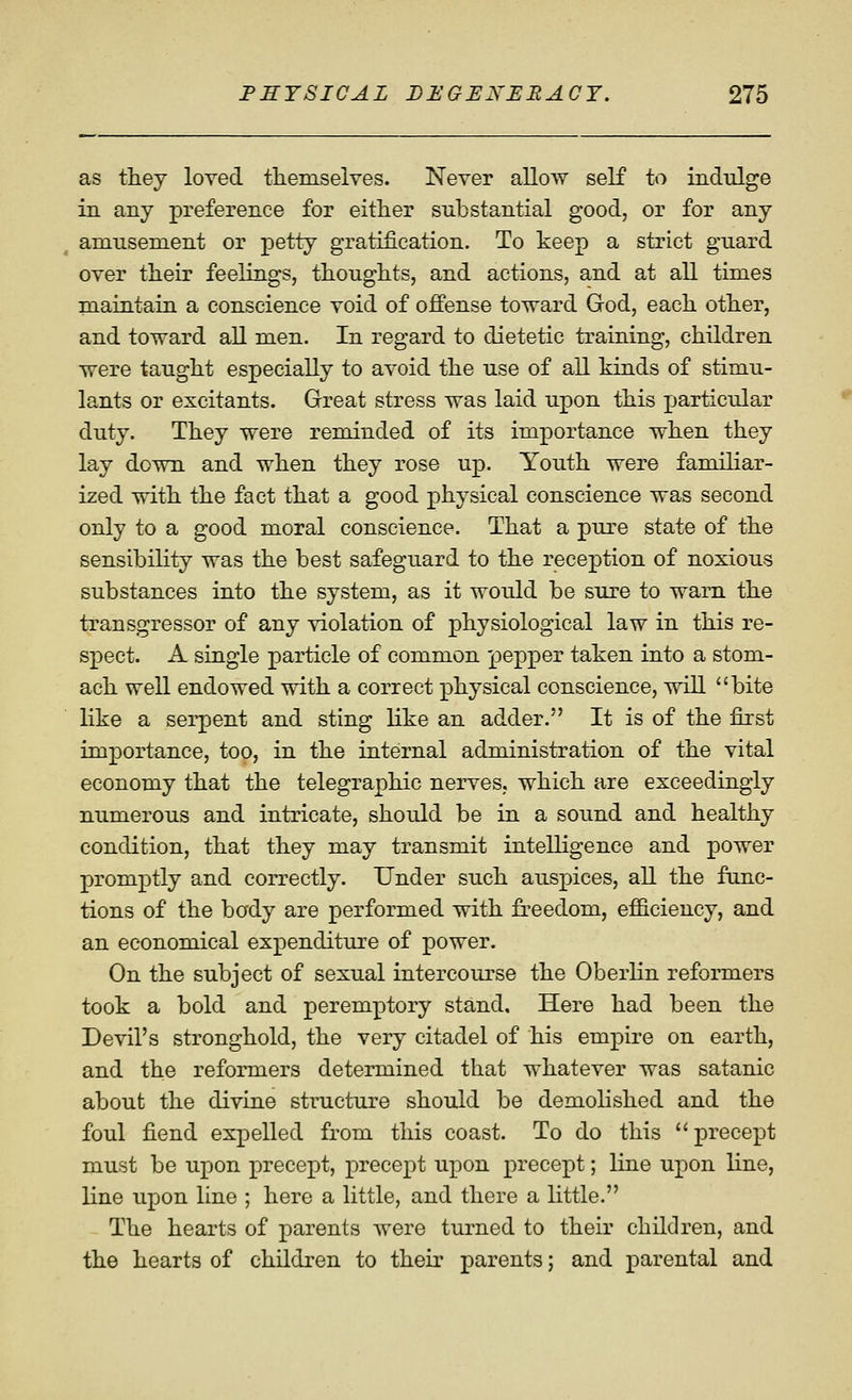 as they loved tliemselves. Never alloAV self to indulge in any preference for either substantial good, or for any amusement or petty gratification. To keep a strict guard over their feelings, thoughts, and actions, and at all times maintain a conscience void of offense toward God, each other, and toward all men. In regard to dietetic training, children were taught especially to avoid the use of aU kinds of stimu- lants or excitants. Great stress was laid upon this jjarticular duty. They were reminded of its importance when they lay down and when they rose up. Youth were familiar- ized with the fact that a good physical conscience was second only to a good moral conscience. That a pure state of the sensibility was the best safeguard to the recex^tion of noxious substances into the system, as it would be sure to warn the transgressor of any violation of physiological law in this re- spect. A single particle of common pepper taken into a stom- ach well endowed with a correct physical conscience, will bite like a serpent and sting like an adder. It is of the first importance, too, in the internal administration of the vital economy that the telegraphic nerves, which are exceedingly numerous and intricate, should be in a sound and healthy condition, that they may transmit intelligence and power promptly and correctly. Under such auspices, all the func- tions of the body are performed with freedom, efficiency, and an economical expenditure of power. On the subject of sexual intercourse the Oberlin reformers took a bold and peremptory stand. Here had been the Devil's stronghold, the very citadel of his empire on earth, and the reformers determined that whatever was satanic about the divine structure should be demolished and the foul fiend expelled from this coast. To do this  precept must be upon precept, precept upon precept; line upon line, line upon line ; here a little, and there a little. The hearts of parents were turned to their children, and the hearts of children to thek parents; and parental and