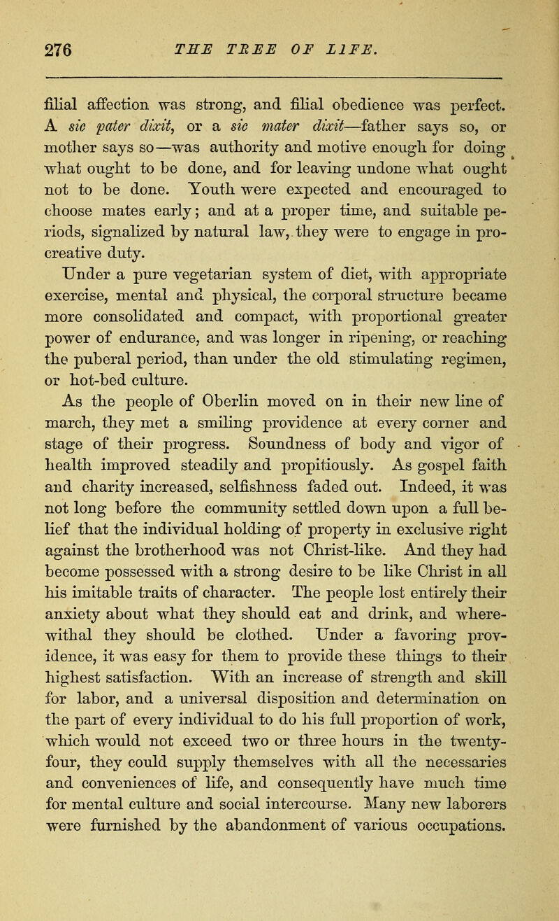 filial affection was strong, and filial obedience was perfect. A sic pater dixit, or a sic mater dixit—father says so, or mother says so^was authority and motive enough for doing what ought to be done, and for leaving undone what ought not to be done. Youth were expected and encouraged to choose mates early; and at a proper time, and suitable pe- riods, signalized by natural law,.they were to engage in pro- creative duty. Under a pure vegetarian system of diet, with appropriate exercise, mental and physical, the corporal structure became more consolidated and compact, with proportional greater power of endurance, and was longer in ripening, or reaching the puberal period, than under the old stimulating regimen, or hot-bed culture. As the people of Oberlin moved on in their new line of march, they met a smiling providence at every corner and stage of their progress. Soundness of body and vigor of health improved steadily and propitiously. As gospel faith and charity increased., selfishness faded out. Indeed, it was not long before the community settled down upon a full be- lief that the individual holding of property in exclusive right against the brotherhood was not Christ-Hke. And they had become possessed with a strong desire to be like Christ in all his imitable traits of character. The people lost entirely their anxiety about what they should eat and drink, and where- withal they should be clothed. Under a favoring prov- idence, it was easy for them to provide these things to their highest satisfaction. With an increase of strength and skill for labor, and a universal disposition and determination on the part of every individual to do his full proportion of work, which would not exceed two or three hours in the twenty- four, they could supply themselves with all the necessaries and conveniences of life, and consequently have much time for mental culture and social intercourse. Many new laborers were furnished by the abandonment of various occupations.
