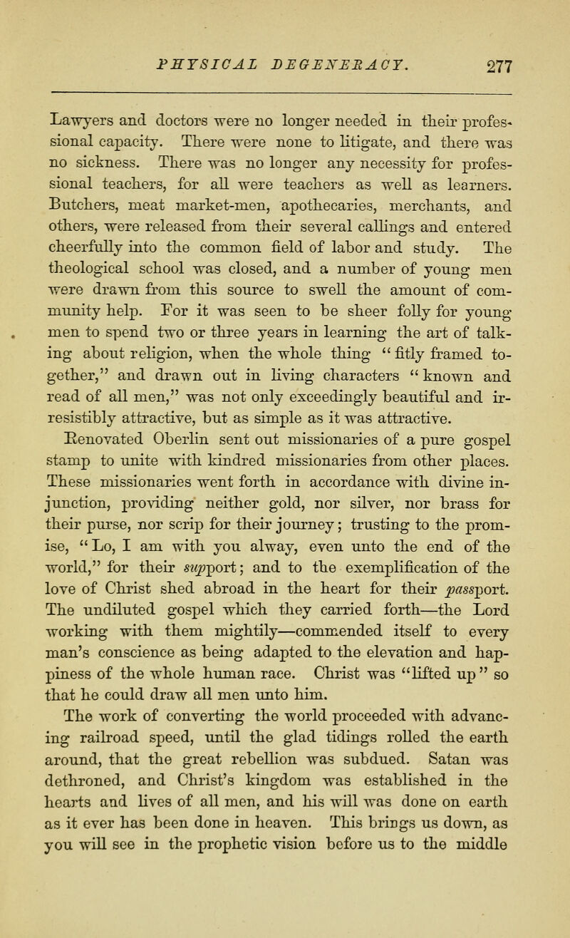 Lawyers and doctors were no longer needed in their profes- sional capacity. Tliere were none to litigate, and there was no sickness. Tliere was no longer any necessity for profes- sional teachers, for all were teachers as well as learners. Butchers, meat market-men, apothecaries, merchants, and others, were released from their several callings and entered cheerfully into the common field of labor and study. The theological school was closed, and a number of young men were drawn from this source to swell the amount of com- munity help. For it was seen to be sheer folly for young men to spend two or three years in learning the art of talk- ing about religion, when the whole thing  fitly framed to- gether, and drawn out in living characters '' known and read of all men, was not only exceedingly beautiful and ir- resistibly attractive, but as simple as it was attractive. ^Renovated Oberlin sent out missionaries of a pure gospel stamp to unite with kindred missionaries from other places. These missionaries went forth in accordance with divine in- junction, providing neither gold, nor silver, nor brass for their purse, nor scrip for their journey; trusting to the prom- ise,  Lo, I am with you alway, even unto the end of the world, for their sw^port; and to the exemplification of the love of Christ shed abroad in the heart for their ^^ssport. The undiluted gospel which they carried forth—the Lord working with them mightily—commended itself to every man's conscience as being adapted to the elevation and hap- piness of the whole human race. Christ was lifted up so that he could draw all men unto him. The work of converting the world proceeded with advanc- ing railroad speed, until the glad tidings rolled the earth around, that the great rebellion was subdued. Satan was dethroned, and Christ's kingdom was established in the hearts and lives of all men, and his will was done on earth as it ever has been done in heaven. This brings us down, as you will see in the prophetic vision before us to the middle