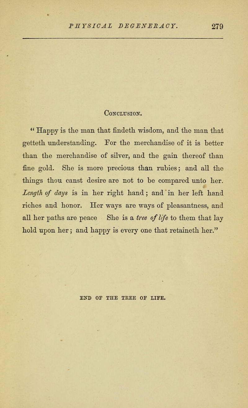 CoNCLiJsioiir.  Happy is the man that findetL. wisdom, and the man that getteth understanding. For the merchandise of it is better than the merchandise of silver, and the gain thereof than fine gold. She is more precious than rubies; and all the things thou canst desire are not to be compared unto her. Length of days is in her right hand; and in her left hand riches and honor. Her ways are ways of pleasantness, and all her paths are peace She is a tree of Ife to them that lay hold upon her; and happy is every one that retaineth her. END OP THE THEE OE LIFE.