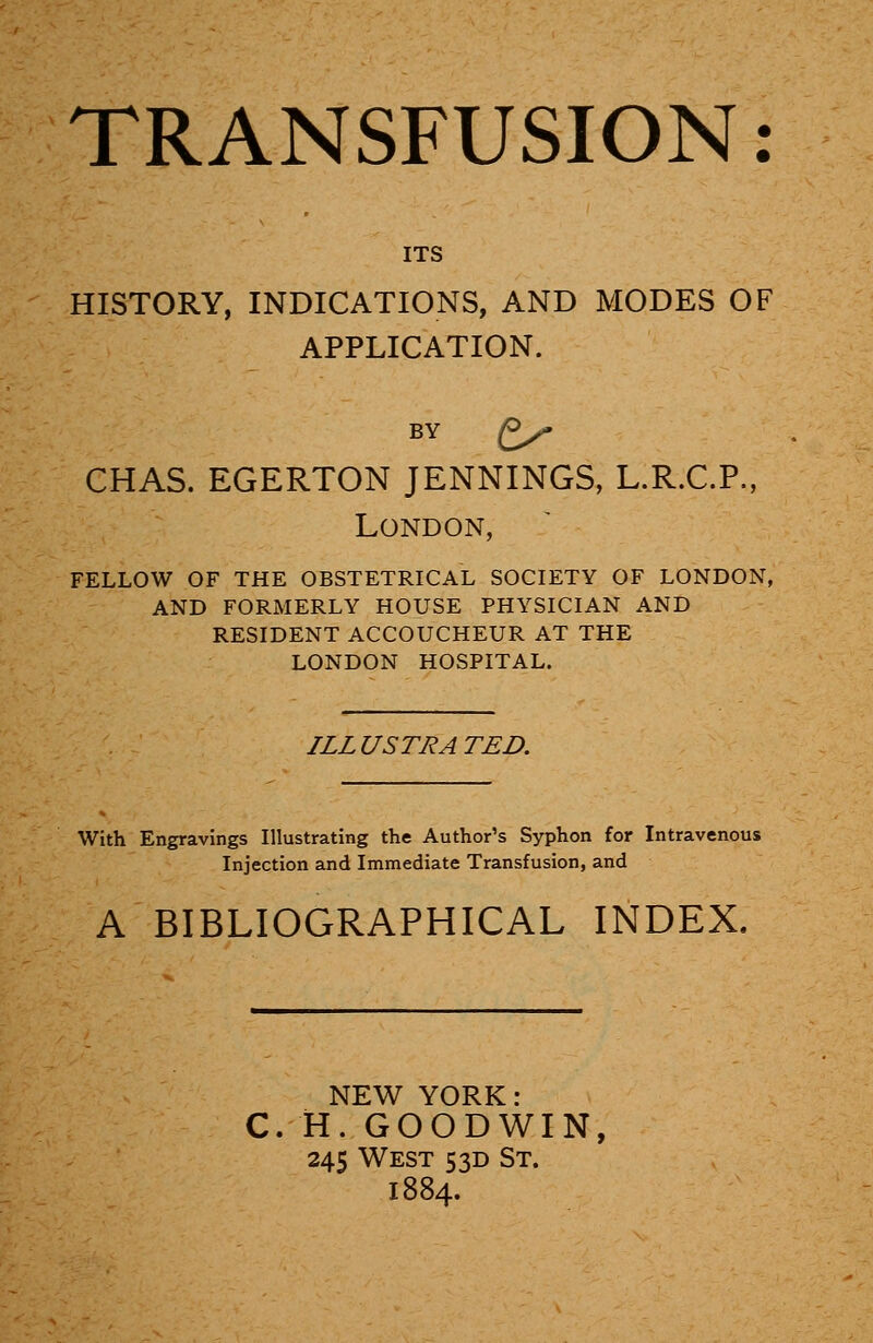 ITS HISTORY, INDICATIONS, AND MODES OF APPLICATION. BY Py CHAS. EGERTON JENNINGS, L.R.C.P., London, FELLOW OF THE OBSTETRICAL SOCIETY OF LONDON, AND FORMERLY HOUSE PHYSICIAN AND RESIDENT ACCOUCHEUR AT THE LONDON HOSPITAL. ILLUSTRATED. With Engravings Illustrating the Author's Syphon for Intravenous Injection and Immediate Transfusion, and A BIBLIOGRAPHICAL INDEX. NEW YORK: C. H. GOODWIN, 245 West 5 3D St. 1884.