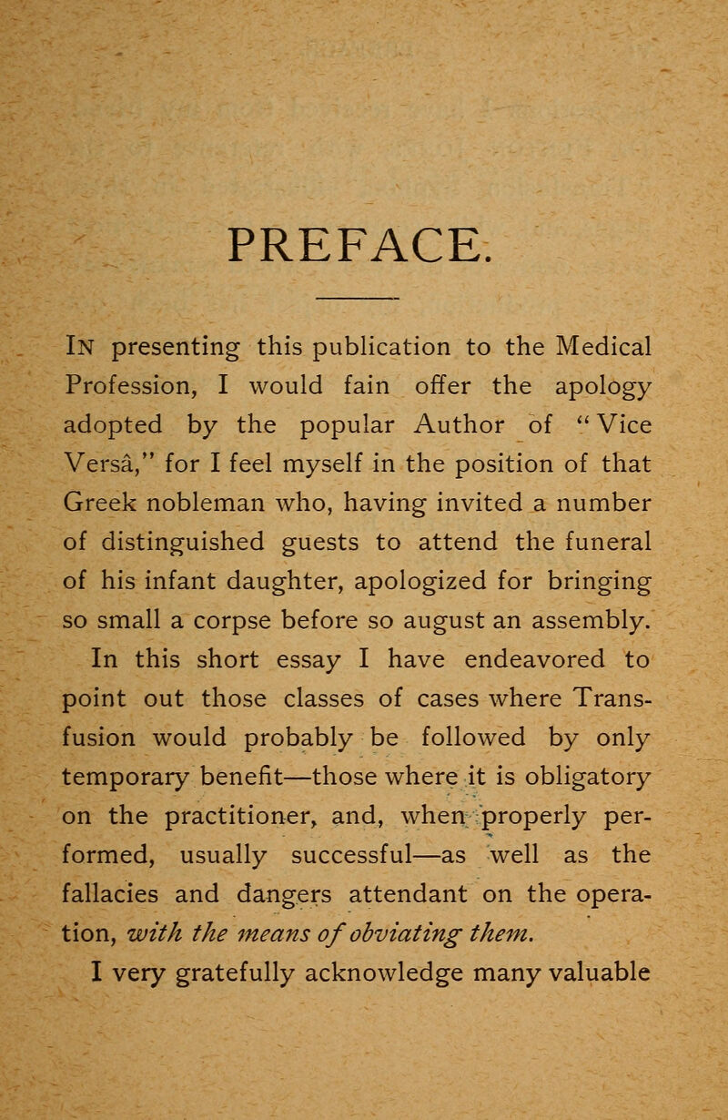 PREFACE. In presenting this publication to the Medical Profession, I would fain offer the apology adopted by the popular Author of  Vice Versa, for I feel myself in the position of that Greek nobleman who, having invited a number of distinguished guests to attend the funeral of his infant daughter, apologized for bringing so small a corpse before so august an assembly. In this short essay I have endeavored to point out those classes of cases where Trans- fusion would probably be followed by only temporary benefit—those where it is obligatory on the practitioner, and, when properly per- formed, usually successful—as well as the fallacies and dangers attendant on the opera- tion, with the means of obviating them. I very gratefully acknowledge many valuable