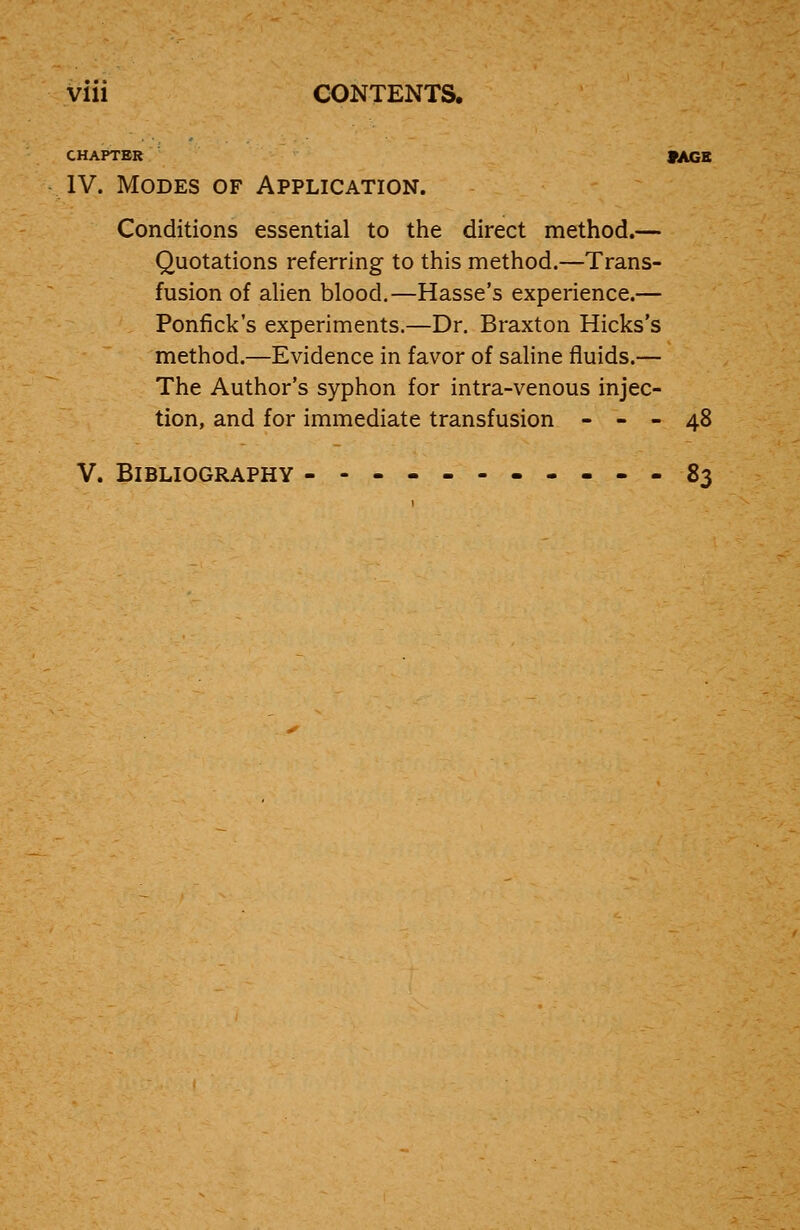 Vlll CONTENTS. CHAPTER IV. Modes of Application. Conditions essential to the direct method.— Quotations referring to this method.—Trans- fusion of alien blood.—Hasse's experience.— Ponfick's experiments.—Dr. Braxton Hicks's method.—Evidence in favor of saline fluids.— The Author's syphon for intra-venous injec- tion, and for immediate transfusion - - - 48 V. Bibliography -------.-.-83