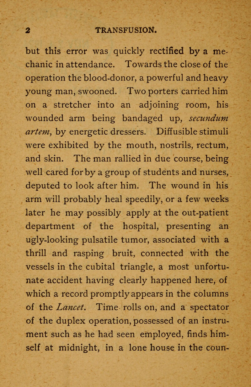 but this error was quickly rectified by a me- chanic in attendance. Towards the close of the operation the blood-donor, a powerful and heavy young man, swooned. Two porters carried him on a stretcher into an adjoining room, his wounded arm being bandaged up, secundum artem, by energetic dressers. Diffusible stimuli were exhibited by the mouth, nostrils, rectum, and skin. The man rallied in due course, being well cared for by a group of students and nurses, deputed to look after him. The wound in his arm will probably heal speedily, or a few weeks later he may possibly apply at the out-patient department of the hospital, presenting an ugly-looking pulsatile tumor, associated with a thrill and rasping bruit, connected with the vessels in the cubital triangle, a most unfortu- nate accident having clearly happened here, of which a record promptly appears in the columns of the Lancet. Time rolls on, and a spectator of the duplex operation, possessed of an instru- ment such as he had seen employed, finds him- self at midnight, in a lone house in the coun-
